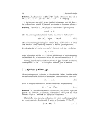 94 3 Maximum Principles
Deﬁnition 3.1. A function u ∈ C2(Ω) ∩C0( ¯Ω) is called subharmonic if ∆u ≥ 0 in
Ω, superharmonic if ∆u ≤ 0 in Ω, and harmonic if ∆u = 0 in Ω [273].
If the right-hand side of (3.7) is zero, then both estimates are applicable. Hence,
the weak maximum principle for harmonic functions can be formulated as follows.
Corollary 3.2. Let u ∈ C2(Ω)∩C0( ¯Ω) be the solution of the Laplace equation
∆u = 0 in Ω.
Then this harmonic function attains its maxima and minima on the boundary Γ
min
Γ
u ≤ u(x) ≤ max
Γ
u, ∀x ∈ ¯Ω. (3.8)
This double inequality gives an a priori estimate of u(x) in Ω in terms of its values
on Γ which are known if boundary conditions of Dirichlet type are prescribed.
Corollary 3.3. Let u be subharmonic and v be harmonic in Ω. If u = v on Γ , then
u ≤ v in Ω.
Proof. Consider the function w = u−v which is subharmonic in Ω and vanishes on
the boundary Γ . By the maximum principle, this function is nonpositive in Ω.
Similarly, a superharmonic function u provides an upper bound for its harmonic
counterpart v if u = v on Γ . This fact explains the names given in Deﬁnition 3.1.
3.1.2 Equations of Elliptic Type
The maximum principle established for the Poisson and Laplace equations can be
extended to many other problems including steady transport equations of the form
L u = s in Ω, (3.9)
where the divergence of convective and/or diffusive ﬂuxes is represented by
L u = ∇·(vu−D∇u). (3.10)
Deﬁnition 3.2. A second-order operator L of the form (3.10) is called elliptic at a
point x if the matrix D(x) is symmetric positive deﬁnite at this point. It is called
uniformly elliptic in a domain Ω if it is elliptic at each point x ∈ Ω.
Ellipticity has some interesting implications. It is known from linear algebra that
any symmetric positive deﬁnite matrix D admits the factorization ([273], p. 59)
D = R−1
ΛR = CT
C, (3.11)
 