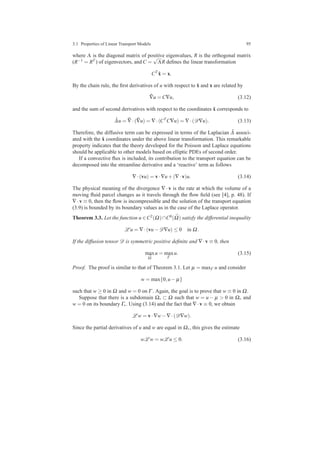 3.1 Properties of Linear Transport Models 95
where Λ is the diagonal matrix of positive eigenvalues, R is the orthogonal matrix
(R−1 = RT ) of eigenvectors, and C =
√
ΛR deﬁnes the linear transformation
CT
˜x = x.
By the chain rule, the ﬁrst derivatives of u with respect to ˜x and x are related by
˜∇u = C∇u, (3.12)
and the sum of second derivatives with respect to the coordinates ˜x corresponds to
˜∆u = ˜∇·( ˜∇u) = ∇·(CT
C∇u) = ∇·(D∇u). (3.13)
Therefore, the diffusive term can be expressed in terms of the Laplacian ˜∆ associ-
ated with the ˜x coordinates under the above linear transformation. This remarkable
property indicates that the theory developed for the Poisson and Laplace equations
should be applicable to other models based on elliptic PDEs of second order.
If a convective ﬂux is included, its contribution to the transport equation can be
decomposed into the streamline derivative and a ‘reactive’ term as follows
∇·(vu) = v·∇u+(∇·v)u. (3.14)
The physical meaning of the divergence ∇ · v is the rate at which the volume of a
moving ﬂuid parcel changes as it travels through the ﬂow ﬁeld (see [4], p. 48). If
∇·v ≡ 0, then the ﬂow is incompressible and the solution of the transport equation
(3.9) is bounded by its boundary values as in the case of the Laplace operator.
Theorem 3.3. Let the function u ∈C2(Ω)∩C0( ¯Ω) satisfy the differential inequality
L u = ∇·(vu−D∇u) ≤ 0 in Ω.
If the diffusion tensor D is symmetric positive deﬁnite and ∇·v ≡ 0, then
max
¯Ω
u = max
Γ
u. (3.15)
Proof. The proof is similar to that of Theorem 3.1. Let µ = maxΓ u and consider
w = max{0,u− µ}
such that w ≥ 0 in Ω and w = 0 on Γ . Again, the goal is to prove that w ≡ 0 in Ω.
Suppose that there is a subdomain Ω∗ ⊂ Ω such that w = u − µ > 0 in Ω∗ and
w = 0 on its boundary Γ∗. Using (3.14) and the fact that ∇·v ≡ 0, we obtain
L w = v·∇w−∇·(D∇w).
Since the partial derivatives of u and w are equal in Ω∗, this gives the estimate
wL w = wL u ≤ 0. (3.16)
 