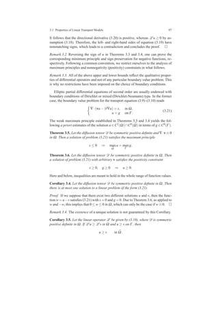 3.1 Properties of Linear Transport Models 97
It follows that the directional derivative (3.20) is positive, whereas L u ≥ 0 by as-
sumption (3.18). Therefore, the left- and right-hand sides of equation (3.19) have
nonmatching signs, which leads to a contradiction and concludes the proof.
Remark 3.2. Reversing the sign of u in Theorems 3.3 and 3.4, one can prove the
corresponding minimum principle and sign preservation for negative functions, re-
spectively. Following a common convention, we restrict ourselves to the analysis of
maximum principles and nonnegativity (positivity) constraints in what follows.
Remark 3.3. All of the above upper and lower bounds reﬂect the qualitative proper-
ties of differential operators and not of any particular boundary value problem. This
is why no restrictions have been imposed on the choice of boundary conditions.
Elliptic partial differential equations of second order are usually endowed with
boundary conditions of Dirichlet or mixed (Dirichlet-Neumann) type. In the former
case, the boundary value problem for the transport equation (3.9)–(3.10) reads
∇·(vu−D∇u) = s, in Ω,
u = g on Γ .
(3.21)
The weak maximum principle established in Theorems 3.3 and 3.4 yields the fol-
lowing a priori estimates of the solution u ∈ C2(Ω)∩C0( ¯Ω) in terms of g ∈ C0(Γ ).
Theorem 3.5. Let the diffusion tensor D be symmetric positive deﬁnite and ∇·v ≡ 0
in Ω. Then a solution of problem (3.21) satisﬁes the maximum principle
s ≤ 0 ⇒ max
¯Ω
u = max
Γ
g.
Theorem 3.6. Let the diffusion tensor D be symmetric positive deﬁnite in Ω. Then
a solution of problem (3.21) with arbitrary v satisﬁes the positivity constraint
s ≥ 0, g ≥ 0 ⇒ u ≥ 0.
Here and below, inequalities are meant to hold in the whole range of function values.
Corollary 3.4. Let the diffusion tensor D be symmetric positive deﬁnite in Ω. Then
there is at most one solution to a linear problem of the form (3.21).
Proof. If we suppose that there exist two different solutions u and v, then the func-
tion w = u−v satisﬁes (3.21) with s = 0 and g = 0. Due to Theorem 3.6, as applied to
w and −w, this implies that 0 ≤ w ≤ 0 in Ω, which can only be the case if w ≡ 0.
Remark 3.4. The existence of a unique solution is not guaranteed by this Corollary.
Corollary 3.5. Let the linear operator L be given by (3.10), where D is symmetric
positive deﬁnite in Ω. If L u ≥ L v in Ω and u ≥ v on Γ , then
u ≥ v in ¯Ω.
 