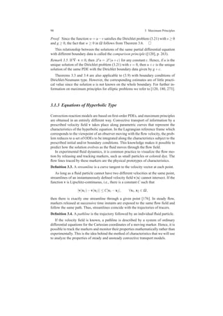98 3 Maximum Principles
Proof. Since the function w = u−v satisﬁes the Dirichlet problem (3.21) with s ≥ 0
and g ≥ 0, the fact that w ≥ 0 in Ω follows from Theorem 3.6.
This relationship between the solutions of the same partial differential equation
with different boundary data is called the comparison principle ([120], p. 263).
Remark 3.5. If ∇·v ≡ 0, then L u = L (u+c) for any constant c. Hence, if u is the
unique solution of the Dirichlet problem (3.21) with s = 0, then u+c is the unique
solution of the same PDE with the Dirichlet boundary data given by g+c.
Theorems 3.3 and 3.4 are also applicable to (3.9) with boundary conditions of
Dirichlet-Neumann type. However, the corresponding estimates are of little practi-
cal value since the solution u is not known on the whole boundary. For further in-
formation on maximum principles for elliptic problems we refer to [120, 180, 273].
3.1.3 Equations of Hyperbolic Type
Convection-reaction models are based on ﬁrst-order PDEs, and maximum principles
are obtained in an entirely different way. Convective transport of information by a
prescribed velocity ﬁeld v takes place along parametric curves that represent the
characteristics of the hyperbolic equation. In the Lagrangian reference frame which
corresponds to the viewpoint of an observer moving with the ﬂow velocity, the prob-
lem reduces to a set of ODEs to be integrated along the characteristics subject to the
prescribed initial and/or boundary conditions. This knowledge makes it possible to
predict how the solution evolves as the ﬂuid moves through the ﬂow ﬁeld.
In experimental ﬂuid dynamics, it is common practice to visualize the ﬂow mo-
tion by releasing and tracking markers, such as small particles or colored dye. The
ﬂow lines traced by these markers are the physical prototypes of characteristics.
Deﬁnition 3.3. A streamline is a curve tangent to the velocity vector at each point.
As long as a ﬂuid particle cannot have two different velocities at the same point,
streamlines of an instantaneously deﬁned velocity ﬁeld v(x) cannot intersect. If the
function v is Lipschitz-continuous, i.e., there is a constant C such that
|v(x1)−v(x2)| ≤ C|x1 −x2|, ∀x1,x2 ∈ Ω,
then there is exactly one streamline through a given point [176]. In steady ﬂow,
markers released at successive time instants are exposed to the same ﬂow ﬁeld and
follow the same path. Thus, streamlines coincide with the trajectories of tracers.
Deﬁnition 3.4. A pathline is the trajectory followed by an individual ﬂuid particle.
If the velocity ﬁeld is known, a pathline is described by a system of ordinary
differential equations for the Cartesian coordinates of a moving marker. Hence, it is
possible to track the markers and monitor their properties mathematically rather than
experimentally. This is the idea behind the method of characteristics that we will use
to analyze the properties of steady and unsteady convective transport models.
 