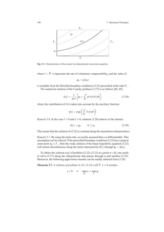 100 3 Maximum Principles
x0
ˆx(t)
Γ−
Γ+
Γ+
Ω
Γ−
Fig. 3.1 Characteristics of the steady two-dimensional convection equation.
where ˆr = ˆ∇·v represents the rate of volumetric compressibility, and the value of
g0 = g(x0)
is available from the Dirichlet boundary conditions (3.23) prescribed at the inlet Γ−.
The analytical solution of the Cauchy problem (3.27) is as follows [86, 88]
ˆu(t) =
1
γ(t)
g0 +
t
0
γ(τ)ˆs(τ)dτ , (3.28)
where the contribution of ˆr ˆu is taken into account by the auxiliary function
γ(t) = exp
t
0
ˆr(τ)dτ .
Remark 3.6. In the case ˆr ≡ 0 and ˆs ≡ 0, solution (3.28) reduces to the identity
ˆu(t) = g0, ∀t ≥ t0. (3.29)
This means that the solution of (3.22) is constant along the streamlines/characteristics.
Remark 3.7. By using the chain rule, we tacitly assumed that u is differentiable. This
assumption can be relaxed. If the prescribed boundary condition (3.23) has a jump at
some point x0 ∈ Γ−, then the weak solution of the linear hyperbolic equation (3.22)
will remain discontinuous along the entire characteristic ˆx(t) through x0 = ˆx(t0).
To obtain the solution u(x) of problem (3.22)–(3.23) at a point x ∈ Ω, one needs
to solve (3.27) along the characteristic that passes through x and satisﬁes (3.25).
Moreover, the following upper/lower bounds can be readily inferred from (3.28).
Theorem 3.7. A solution of problem (3.22)–(3.23) with ∇·v ≡ 0 satisﬁes
s ≤ 0 ⇒ max
¯Ω
u = max
Γ−
g.
 