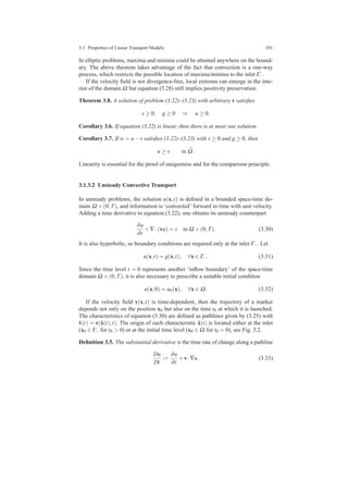 3.1 Properties of Linear Transport Models 101
In elliptic problems, maxima and minima could be attained anywhere on the bound-
ary. The above theorem takes advantage of the fact that convection is a one-way
process, which restricts the possible location of maxima/minima to the inlet Γ−.
If the velocity ﬁeld is not divergence-free, local extrema can emerge in the inte-
rior of the domain Ω but equation (3.28) still implies positivity preservation.
Theorem 3.8. A solution of problem (3.22)–(3.23) with arbitrary v satisﬁes
s ≥ 0, g ≥ 0 ⇒ u ≥ 0.
Corollary 3.6. If equation (3.22) is linear, then there is at most one solution.
Corollary 3.7. If w = u−v satisﬁes (3.22)–(3.23) with s ≥ 0 and g ≥ 0, then
u ≥ v in ¯Ω.
Linearity is essential for the proof of uniqueness and for the comparison principle.
3.1.3.2 Unsteady Convective Transport
In unsteady problems, the solution u(x,t) is deﬁned in a bounded space-time do-
main Ω ×(0,T), and information is ‘convected’ forward in time with unit velocity.
Adding a time derivative to equation (3.22), one obtains its unsteady counterpart
∂u
∂t
+∇·(vu) = s in Ω ×(0,T). (3.30)
It is also hyperbolic, so boundary conditions are required only at the inlet Γ−. Let
u(x,t) = g(x,t), ∀x ∈ Γ−. (3.31)
Since the time level t = 0 represents another ‘inﬂow boundary’ of the space-time
domain Ω ×(0,T), it is also necessary to prescribe a suitable initial condition
u(x,0) = u0(x), ∀x ∈ Ω. (3.32)
If the velocity ﬁeld v(x,t) is time-dependent, then the trajectory of a marker
depends not only on the position x0 but also on the time t0 at which it is launched.
The characteristics of equation (3.30) are deﬁned as pathlines given by (3.25) with
ˆv(t) = v(ˆx(t),t). The origin of each characteristic ˆx(t) is located either at the inlet
(x0 ∈ Γ− for t0 > 0) or at the initial time level (x0 ∈ Ω for t0 = 0), see Fig. 3.2.
Deﬁnition 3.5. The substantial derivative is the time rate of change along a pathline
Du
Dt
:=
∂u
∂t
+v·∇u. (3.33)
 