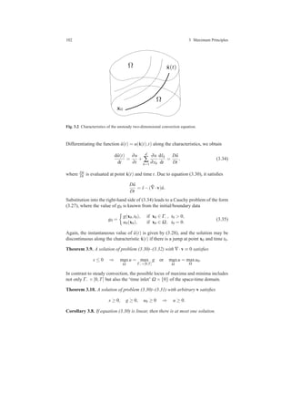 102 3 Maximum Principles
x0
ˆx(t)Ω
Ω
Fig. 3.2 Characteristics of the unsteady two-dimensional convection equation.
Differentiating the function ˆu(t) = u(ˆx(t),t) along the characteristics, we obtain
d ˆu(t)
dt
=
∂u
∂t
+
d
∑
k=1
∂u
∂xk
dˆxk
dt
=
D ˆu
Dt
, (3.34)
where D ˆu
Dt is evaluated at point ˆx(t) and time t. Due to equation (3.30), it satisﬁes
D ˆu
Dt
= ˆs−( ˆ∇·v) ˆu.
Substitution into the right-hand side of (3.34) leads to a Cauchy problem of the form
(3.27), where the value of g0 is known from the initial/boundary data
g0 =
g(x0,t0), if x0 ∈ Γ−, t0 > 0,
u0(x0), if x0 ∈ Ω, t0 = 0.
(3.35)
Again, the instantaneous value of ˆu(t) is given by (3.28), and the solution may be
discontinuous along the characteristic ˆx(t) if there is a jump at point x0 and time t0.
Theorem 3.9. A solution of problem (3.30)–(3.32) with ∇·v ≡ 0 satisﬁes
s ≤ 0 ⇒ max
¯Ω
u = max
Γ−×[0,T]
g or max
¯Ω
u = max
Ω
u0.
In contrast to steady convection, the possible locus of maxima and minima includes
not only Γ− ×[0,T] but also the ‘time inlet’ Ω ×{0} of the space-time domain.
Theorem 3.10. A solution of problem (3.30)–(3.31) with arbitrary v satisﬁes
s ≥ 0, g ≥ 0, u0 ≥ 0 ⇒ u ≥ 0.
Corollary 3.8. If equation (3.30) is linear, then there is at most one solution.
 