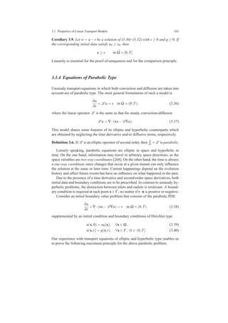 3.1 Properties of Linear Transport Models 103
Corollary 3.9. Let w = u−v be a solution of (3.30)–(3.32) with s ≥ 0 and g ≥ 0. If
the corresponding initial data satisfy u0 ≥ v0, then
u ≥ v in ¯Ω ×[0,T].
Linearity is essential for the proof of uniqueness and for the comparison principle.
3.1.4 Equations of Parabolic Type
Unsteady transport equations in which both convection and diffusion are taken into
account are of parabolic type. The most general formulation of such a model is
∂u
∂t
+L u = s in Ω ×(0,T), (3.36)
where the linear operator L is the same as that for steady convection-diffusion
L u = ∇·(vu−D∇u). (3.37)
This model shares some features of its elliptic and hyperbolic counterparts which
are obtained by neglecting the time derivative and/or diffusive terms, respectively.
Deﬁnition 3.6. If L is an elliptic operator of second order, then ∂
∂t +L is parabolic.
Loosely speaking, parabolic equations are elliptic in space and hyperbolic in
time. On the one hand, information may travel in arbitrary space directions, so the
space variables are two-way coordinates [268]. On the other hand, the time is always
a one-way coordinate since changes that occur at a given instant can only inﬂuence
the solution at the same or later time. Current happenings depend on the evolution
history and affect future events but have no inﬂuence on what happened in the past.
Due to the presence of a time derivative and second-order space derivatives, both
initial data and boundary conditions are to be prescribed. In contrast to unsteady hy-
perbolic problems, the distinction between inlets and outlets is irrelevant. A bound-
ary condition is required at each point x ∈ Γ , no matter if v·n is positive or negative.
Consider an initial boundary value problem that consists of the parabolic PDE
∂u
∂t
+∇·(vu−D∇u) = s in Ω ×(0,T) (3.38)
supplemented by an initial condition and boundary conditions of Dirichlet type
u(x,0) = u0(x), ∀x ∈ Ω, (3.39)
u(x,t) = g(x,t), ∀x ∈ Γ , ∀t ∈ (0,T]. (3.40)
Our experience with transport equations of elliptic and hyperbolic type enables us
to prove the following maximum principle for the above parabolic problem.
 
