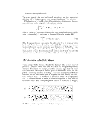 1.2 Mathematics of Transport Phenomena 5
The surface integral is the mass that leaves V per unit area and time, whereas the
right-hand side of (1.2) corresponds to the mass produced inside V per unit time.
If the functions u(x,t) and f(x,t) are differentiable, then the divergence theorem,
as applied to the surface integral in (1.2), yields the identity
V
∂u(x,t)
∂t
+∇·f(x,t)−s(x,t) dx = 0.
Since the choice of V is arbitrary, the expression in the square brackets must vanish,
so the evolution of u(x,t) is governed by the partial differential equation (PDE)
∂u(x,t)
∂t
+∇·f(x,t) = s(x,t). (1.3)
If the divergence theorem is applicable, this differential form of the conservation
law is equivalent to the underlying integral form (1.2). However, the latter is more
fundamental since it does not contain any space derivatives. If the ﬂux f(x,t) does
not depend on the gradients of c, then the generalized solution may exhibit very
steep gradients or even discontinuities. Such solutions satisfy (1.2) but not (1.3)
since discontinuous functions are not differentiable in the classical sense.
1.2.2 Convective and Diffusive Fluxes
The modeling of the ﬂux function f should reﬂect the nature of the involved transport
processes. Convective effects arise when ﬂuids ﬂow and transport the quantities
of interest downstream. For example, consider a horizontal pipe ﬁlled with water
which ﬂows from left to right at constant speed. In experimental studies, the ﬂow
pattern is commonly visualized by tracking a set of small tracer particles which are
convected with the ﬂow as time goes on. Suppose that some particles are white,
while others are black. The distribution of particles at time t = 0 is displayed in
Fig. 1.2a. Since the water is in motion, it carries the suspension of tracer particles
towards the outlet. If we keep injecting black particles at the left end of the pipe,
(a)
(b)
Fig. 1.2 Transport of tracer particles in a pipe ﬁlled with moving water.
 