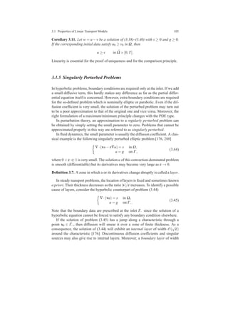 3.1 Properties of Linear Transport Models 105
Corollary 3.11. Let w = u−v be a solution of (3.38)–(3.40) with s ≥ 0 and g ≥ 0.
If the corresponding initial data satisfy u0 ≥ v0 in Ω, then
u ≥ v in ¯Ω ×[0,T].
Linearity is essential for the proof of uniqueness and for the comparison principle.
3.1.5 Singularly Perturbed Problems
In hyperbolic problems, boundary conditions are required only at the inlet. If we add
a small diffusive term, this hardly makes any difference as far as the partial differ-
ential equation itself is concerned. However, extra boundary conditions are required
for the so-deﬁned problem which is nominally elliptic or parabolic. Even if the dif-
fusion coefﬁcient is very small, the solution of the perturbed problem may turn out
to be a poor approximation to that of the original one and vice versa. Moreover, the
right formulation of a maximum/minimum principle changes with the PDE type.
In perturbation theory, an approximation to a regularly perturbed problem can
be obtained by simply setting the small parameter to zero. Problems that cannot be
approximated properly in this way are referred to as singularly perturbed.
In ﬂuid dynamics, the small parameter is usually the diffusion coefﬁcient. A clas-
sical example is the following singularly perturbed elliptic problem [176, 288]
∇·(vu−ε∇u) = s in Ω,
u = g on Γ ,
(3.44)
where 0 < ε ≪ 1 is very small. The solution u of this convection-dominated problem
is smooth (differentiable) but its derivatives may become very large as ε → 0.
Deﬁnition 3.7. A zone in which u or its derivatives change abruptly is called a layer.
In steady transport problems, the location of layers is ﬁxed and sometimes known
a priori. Their thickness decreases as the ratio |v|/ε increases. To identify a possible
cause of layers, consider the hyperbolic counterpart of problem (3.44)
∇·(vu) = s in Ω,
u = g on Γ−.
(3.45)
Note that the boundary data are prescribed at the inlet Γ− since the solution of a
hyperbolic equation cannot be forced to satisfy any boundary condition elsewhere.
If the solution of problem (3.45) has a jump along a characteristic through a
point x0 ∈ Γ−, then diffusion will smear it over a zone of ﬁnite thickness. As a
consequence, the solution of (3.44) will exhibit an internal layer of width O(
√
ε)
around the characteristic [176]. Discontinuous diffusion coefﬁcients and singular
sources may also give rise to internal layers. Moreover, a boundary layer of width
 