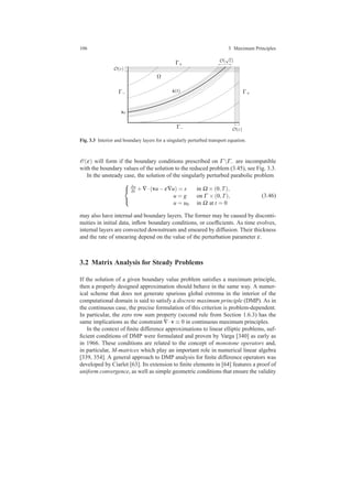 106 3 Maximum Principles
x0
Γ−
Γ+
Γ+
Ω
O(ε)
O(
√
ε)
O(ε)
ˆx(t)Γ−
Fig. 3.3 Interior and boundary layers for a singularly perturbed transport equation.
O(ε) will form if the boundary conditions prescribed on Γ Γ− are incompatible
with the boundary values of the solution to the reduced problem (3.45), see Fig. 3.3.
In the unsteady case, the solution of the singularly perturbed parabolic problem



∂u
∂t +∇·(vu−ε∇u) = s in Ω ×(0,T),
u = g on Γ ×(0,T),
u = u0 in Ω at t = 0
(3.46)
may also have internal and boundary layers. The former may be caused by disconti-
nuities in initial data, inﬂow boundary conditions, or coefﬁcients. As time evolves,
internal layers are convected downstream and smeared by diffusion. Their thickness
and the rate of smearing depend on the value of the perturbation parameter ε.
3.2 Matrix Analysis for Steady Problems
If the solution of a given boundary value problem satisﬁes a maximum principle,
then a properly designed approximation should behave in the same way. A numer-
ical scheme that does not generate spurious global extrema in the interior of the
computational domain is said to satisfy a discrete maximum principle (DMP). As in
the continuous case, the precise formulation of this criterion is problem-dependent.
In particular, the zero row sum property (second rule from Section 1.6.3) has the
same implications as the constraint ∇·v ≡ 0 in continuous maximum principles.
In the context of ﬁnite difference approximations to linear elliptic problems, suf-
ﬁcient conditions of DMP were formulated and proven by Varga [340] as early as
in 1966. These conditions are related to the concept of monotone operators and,
in particular, M-matrices which play an important role in numerical linear algebra
[339, 354]. A general approach to DMP analysis for ﬁnite difference operators was
developed by Ciarlet [63]. Its extension to ﬁnite elements in [64] features a proof of
uniform convergence, as well as simple geometric conditions that ensure the validity
 