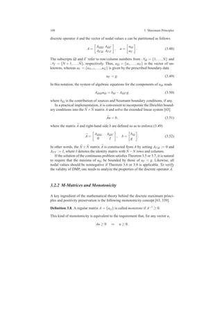 108 3 Maximum Principles
discrete operator A and the vector of nodal values u can be partitioned as follows
A =
AΩΩ AΩΓ
AΓ Ω AΓΓ
, u =
uΩ
uΓ
. (3.48)
The subscripts Ω and Γ refer to row/column numbers from NΩ = {1,...,N} and
NΓ = {N + 1,..., ¯N}, respectively. Thus, uΩ = {u1,...,uN} is the vector of un-
knowns, whereas uΓ = {uN+1,...,u ¯N} is given by the prescribed boundary data
uΓ = g. (3.49)
In this notation, the system of algebraic equations for the components of uΩ reads
AΩΩ uΩ = bΩ −AΩΓ g, (3.50)
where bΩ is the contribution of sources and Neumann boundary conditions, if any.
In a practical implementation, it is convenient to incorporate the Dirichlet bound-
ary conditions into the ¯N × ¯N matrix A and solve the extended linear system [63]
¯Au = b, (3.51)
where the matrix ¯A and right-hand side b are deﬁned so as to enforce (3.49)
¯A =
AΩΩ AΩΓ
0 I
, b =
bΩ
g
. (3.52)
In other words, the ¯N × ¯N matrix ¯A is constructed from A by setting AΓ Ω := 0 and
AΓΓ := I, where I denotes the identity matrix with ¯N −N rows and columns.
If the solution of the continuous problem satisﬁes Theorem 3.5 or 3.7, it is natural
to require that the maxima of uΩ be bounded by those of uΓ = g. Likewise, all
nodal values should be nonnegative if Theorem 3.6 or 3.8 is applicable. To verify
the validity of DMP, one needs to analyze the properties of the discrete operator ¯A.
3.2.2 M-Matrices and Monotonicity
A key ingredient of the mathematical theory behind the discrete maximum princi-
ples and positivity preservation is the following monotonicity concept [63, 339].
Deﬁnition 3.8. A regular matrix A = {ai j} is called monotone if A−1 ≥ 0.
This kind of monotonicity is equivalent to the requirement that, for any vector u,
Au ≥ 0 ⇒ u ≥ 0.
 
