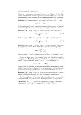 3.2 Matrix Analysis for Steady Problems 109
Of course, it is impractical to compute the inverse of A and check the sign of its
entries. Instead, we will deal with a special class of matrices which are known to be
monotone under certain constraints on the sign and magnitude of their coefﬁcients.
Deﬁnition 3.9. A regular matrix A = {ai j} is called an M-matrix if A−1 ≥ 0 and
ai j ≤ 0, ∀ j = i.
In other words, an M-matrix is a monotone matrix with nonpositive off-diagonal
entries. These properties ensure positivity and convergence of iterative solvers.
Deﬁnition 3.10. A matrix A = {ai j} is called diagonally dominant (by rows) if
|aii| ≥ ∑
j=i
|ai j|, ∀i. (3.53)
Such a matrix is called strictly diagonally dominant if all inequalities are strict
|aii| > ∑
j=i
|ai j|, ∀i. (3.54)
Deﬁnition 3.11. A matrix A = {ai j} of size N ×N is called irreducible if there is no
N ×N permutation matrix P such that the following transformation is possible
PAPT
=
A11 A12
0 A22
,
where the size of A11 is M×M, the size of A22 is (N−M)×(N−M), and 1 ≤ M < N.
It turns out that a matrix A is irreducible if and only if its directed graph is
strongly connected ([339], p. 20) or, equivalently, if and only if for any i and j = i
there is a sequence of distinct indices i = n0,n1,...,nl = j such that [132]
ank−1nk
= 0, 1 ≤ k ≤ l.
Remark 3.8. In the context of linear systems, irreducibility ensures that it is impos-
sible to extract a subsystem that can be solved independently. Matrices that result
from discretization of partial differential equations are irreducible in most cases.
Deﬁnition 3.12. A matrix A = {ai j} is irreducibly diagonally dominant if it is irre-
ducible and diagonally dominant, with strict dominance for at least one row i.
The following theorem yields a set of sufﬁcient conditions which are commonly
employed in DMP analysis based on the M-matrix property of discrete operators.
Theorem 3.13. If A = {ai j} is a strictly or irreducibly diagonally dominant N ×N
matrix with aii > 0, ∀i = 1,...,N and ai j ≤ 0, ∀ j = i, then A−1 ≥ 0.
 