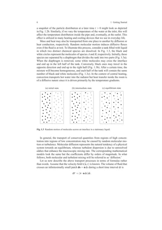 6 1 Getting Started
a snapshot of the particle distribution at a later time t > 0 might look as depicted
in Fig. 1.2b. Similarly, if we vary the temperature of the water at the inlet, this will
affect the temperature distribution inside the pipe and, eventually, at the outlet. This
effect is utilized in many heating and cooling devices that we use in everyday life.
Mass and heat may also be transported from one place to another by diffusion or
heat conduction, respectively. Random molecular motion induces diffusive ﬂuxes
even if the ﬂuid is at rest. To illustrate this process, consider a tank ﬁlled with liquid
in which two distinct chemical species are dissolved. In Fig. 1.3, the black and
white circles represent the molecules of species A and B, respectively. Initially, these
species are separated by a diaphragm that divides the tank into two parts (Fig. 1.3a).
When the diaphragm is removed, some white molecules may cross the interface
and end up in the left half of the tank. Conversely, black ones may travel in the
opposite direction and end up in the right half (Fig. 1.3b). After a certain time, the
mixture will become homogeneous, and each half of the tank will contain the same
number of black and white molecules (Fig. 1.3c). In the context of central heating,
convection transports hot water into the radiator but heat transfer inside the room is
of a diffusive nature since it is driven primarily by the temperature gradients.
(a) initial state (b) intermediate state (c) equilibrium state
Fig. 1.3 Random motion of molecules across an interface in a stationary liquid.
In general, the transport of conserved quantities from regions of high concen-
tration into regions of low concentration may be caused by random molecular mo-
tion or turbulence. Molecular diffusion represents the natural tendency of a physical
system towards an equilibrium, whereas turbulent dispersion is due to unresolved
eddies that enhance the macroscopic mixing rate. The corresponding mathematical
models look the same but the coefﬁcients differ by orders of magnitude. In what
follows, both molecular and turbulent mixing will be referred to as ‘diffusion.’
Let us now describe the above transport processes in terms of formulas rather
than words. Assume that the velocity ﬁeld v(x,t) is known. The volume of ﬂuid that
crosses an inﬁnitesimally small patch ds = nds during a short time interval dt is
dV = (v·nds)dt.
 