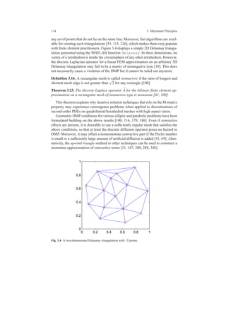 114 3 Maximum Principles
any set of points that do not lie on the same line. Moreover, fast algorithms are avail-
able for creating such triangulations [55, 115, 226], which makes them very popular
with ﬁnite element practitioners. Figure 3.4 displays a simple 2D Delaunay triangu-
lation generated using the MATLAB function delaunay. In three dimensions, no
vertex of a tetrahedron is inside the circumsphere of any other tetrahedron. However,
the discrete Laplacian operator for a linear FEM approximation on an arbitrary 3D
Delaunay triangulation may fail to be a matrix of nonnegative type [18]. This does
not necessarily cause a violation of the DMP but it cannot be ruled out anymore.
Deﬁnition 3.16. A rectangular mesh is called nonnarrow if the ratio of longest and
shortest mesh edge is not greater than
√
2 for any rectangle [100].
Theorem 3.23. The discrete Laplace operator ¯A for the bilinear ﬁnite element ap-
proximation on a rectangular mesh of nonnarrow type is monotone [61, 100].
This theorem explains why iterative solution techniques that rely on the M-matrix
property may experience convergence problems when applied to discretizations of
second-order PDEs on quadrilateral/hexahedral meshes with high aspect ratios.
Geometric DMP conditions for various elliptic and parabolic problems have been
formulated building on the above results [100, 116, 179, 180]. Even if convective
effects are present, it is desirable to use a sufﬁciently regular mesh that satisﬁes the
above conditions, so that at least the discrete diffusion operator poses no hazard to
DMP. Moreover, it may offset a nonmonotone convective part if the Peclet number
is small or a sufﬁciently large amount of artiﬁcial diffusion is added [51, 69]. Alter-
natively, the upwind triangle method or other techniques can be used to construct a
monotone approximation of convective terms [11, 167, 200, 288, 348].
0 0.2 0.4 0.6 0.8 1
0
0.2
0.4
0.6
0.8
1
Fig. 3.4 A two-dimensional Delaunay triangulation with 15 points.
 
