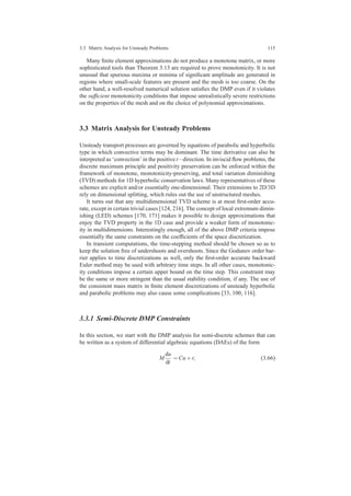 3.3 Matrix Analysis for Unsteady Problems 115
Many ﬁnite element approximations do not produce a monotone matrix, or more
sophisticated tools than Theorem 3.13 are required to prove monotonicity. It is not
unusual that spurious maxima or minima of signiﬁcant amplitude are generated in
regions where small-scale features are present and the mesh is too coarse. On the
other hand, a well-resolved numerical solution satisﬁes the DMP even if it violates
the sufﬁcient monotonicity conditions that impose unrealistically severe restrictions
on the properties of the mesh and on the choice of polynomial approximations.
3.3 Matrix Analysis for Unsteady Problems
Unsteady transport processes are governed by equations of parabolic and hyperbolic
type in which convective terms may be dominant. The time derivative can also be
interpreted as ‘convection’ in the positive t−direction. In inviscid ﬂow problems, the
discrete maximum principle and positivity preservation can be enforced within the
framework of monotone, monotonicity-preserving, and total variation diminishing
(TVD) methods for 1D hyperbolic conservation laws. Many representatives of these
schemes are explicit and/or essentially one-dimensional. Their extensions to 2D/3D
rely on dimensional splitting, which rules out the use of unstructured meshes.
It turns out that any multidimensional TVD scheme is at most ﬁrst-order accu-
rate, except in certain trivial cases [124, 216]. The concept of local extremum dimin-
ishing (LED) schemes [170, 171] makes it possible to design approximations that
enjoy the TVD property in the 1D case and provide a weaker form of monotonic-
ity in multidimensions. Interestingly enough, all of the above DMP criteria impose
essentially the same constraints on the coefﬁcients of the space discretization.
In transient computations, the time-stepping method should be chosen so as to
keep the solution free of undershoots and overshoots. Since the Godunov order bar-
rier applies to time discretizations as well, only the ﬁrst-order accurate backward
Euler method may be used with arbitrary time steps. In all other cases, monotonic-
ity conditions impose a certain upper bound on the time step. This constraint may
be the same or more stringent than the usual stability condition, if any. The use of
the consistent mass matrix in ﬁnite element discretizations of unsteady hyperbolic
and parabolic problems may also cause some complications [33, 100, 116].
3.3.1 Semi-Discrete DMP Constraints
In this section, we start with the DMP analysis for semi-discrete schemes that can
be written as a system of differential algebraic equations (DAEs) of the form
M
du
dt
= Cu+r, (3.66)
 