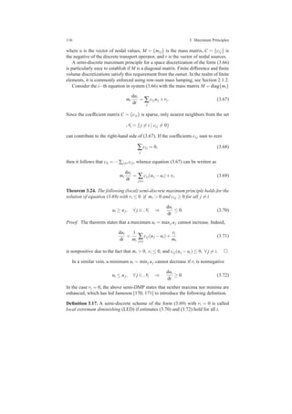 116 3 Maximum Principles
where u is the vector of nodal values, M = {mi j} is the mass matrix, C = {ci j} is
the negative of the discrete transport operator, and r is the vector of nodal sources.
A semi-discrete maximum principle for a space discretization of the form (3.66)
is particularly easy to establish if M is a diagonal matrix. Finite difference and ﬁnite
volume discretizations satisfy this requirement from the outset. In the realm of ﬁnite
elements, it is commonly enforced using row-sum mass lumping, see Section 2.1.2.
Consider the i−th equation in system (3.66) with the mass matrix M = diag{mi}
mi
dui
dt
= ∑
j
ci juj +ri. (3.67)
Since the coefﬁcient matrix C = {ci j} is sparse, only nearest neighbors from the set
Ni = {j = i | ci j = 0}
can contribute to the right-hand side of (3.67). If the coefﬁcients ci j sum to zero
∑
j
ci j = 0, (3.68)
then it follows that cii = −∑j=i ci j, whence equation (3.67) can be written as
mi
dui
dt
= ∑
j=i
ci j(uj −ui)+ri. (3.69)
Theorem 3.24. The following (local) semi-discrete maximum principle holds for the
solution of equation (3.69) with ri ≤ 0 if mi > 0 and ci j ≥ 0 for all j = i
ui ≥ uj, ∀ j ∈ Ni ⇒
dui
dt
≤ 0. (3.70)
Proof. The theorem states that a maximum ui = maxj uj cannot increase. Indeed,
dui
dt
=
1
mi
∑
j=i
ci j(uj −ui)+
ri
mi
(3.71)
is nonpositive due to the fact that mi > 0, ri ≤ 0, and ci j(uj −ui) ≤ 0, ∀ j = i.
In a similar vein, a minimum ui = minj uj cannot decrease if ri is nonnegative
ui ≤ uj, ∀ j ∈ Ni ⇒
dui
dt
≥ 0. (3.72)
In the case ri = 0, the above semi-DMP states that neither maxima nor minima are
enhanced, which has led Jameson [170, 171] to introduce the following deﬁnition.
Deﬁnition 3.17. A semi-discrete scheme of the form (3.69) with ri = 0 is called
local extremum diminishing (LED) if estimates (3.70) and (3.72) hold for all i.
 