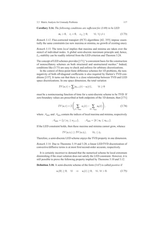 3.3 Matrix Analysis for Unsteady Problems 117
Corollary 3.14. The following conditions are sufﬁcient for (3.69) to be LED
mi > 0, ri = 0, ci j ≥ 0, ∀i, ∀ j = i. (3.73)
Remark 3.12. Flux-corrected transport (FCT) algorithms [42, 355] impose essen-
tially the same constraints (no new maxima or minima, no growth of existing ones).
Remark 3.13. The term local implies that maxima and minima are taken over the
stencil of individual nodes. A global semi-discrete maximum principle and, hence,
L∞-stability can be readily inferred from the LED criterion and Theorem 3.24.
The concept of LED schemes provides [171] “a convenient basis for the construction
of nonoscillatory schemes on both structured and unstructured meshes.” Indeed,
conditions like (3.73) are easy to check and enforce for arbitrary discretizations.
In the context of three-point ﬁnite difference schemes for 1D problems, the non-
negativity of both off-diagonal coefﬁcients is also required by Harten’s TVD con-
ditions [137]. It turns out that there is a close relationship between TVD and LED
space discretizations. In one space dimension, the total variation
TV(u,t) = ∑
i
|ui+1(t)−ui(t)|, ∀t ≥ 0
must be a nonincreasing function of time for a semi-discrete scheme to be TVD. If
zero boundary values are prescribed at both endpoints of the 1D domain, then [171]
TV(u,t) = 2 ∑
j∈Nmax
uj(t)− ∑
k∈Nmin
uk(t) , (3.74)
where Nmax and Nmin contain the indices of local maxima and minima, respectively
Nmax = {j | uj ≥ uj±1}, Nmin = {k | uk ≤ uk±1}.
If the LED constraint holds, then these maxima and minima cannot grow, whence
TV(u,t1) ≥ TV(u,t2), ∀t1 ≤ t2.
Therefore, a semi-discrete LED scheme enjoys the TVD property in one dimension.
Remark 3.14. Due to Theorems 3.19 and 3.20, a linear LED/TVD discretization of
convective/diffusive terms is at most ﬁrst/second-order accurate, respectively.
It is certainly incorrect to demand that the numerical scheme be local extremum
diminishing if the exact solution does not satisfy the LED constraint. However, it is
still possible to prove the following property implied by Theorems 3.10 and 3.12.
Deﬁnition 3.18. A semi-discrete scheme of the form (3.67) is called positive if
ui(0) ≥ 0, ∀i ⇒ ui(t) ≥ 0, ∀i, ∀t > 0. (3.75)
 
