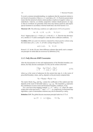 118 3 Maximum Principles
To avoid a common misunderstanding, we emphasize that the numerical solution is
not forced to be positive if there is j = i such that uj(0) < 0. Positivity preservation
means that the numerical scheme cannot produce nonphysical negative values, i.e.,
undershoots. Likewise, an initially nonpositive solution should preserve its sign,
so that no overshoots are generated. Sink terms may destroy positivity and require
special treatment in accordance with the fourth basic rule from Section 1.6.3.
Theorem 3.25. The following conditions are sufﬁcient for (3.67) to be positive
mi > 0, ri ≥ 0, ci j ≥ 0, ∀i, ∀ j = i. (3.76)
Proof. Suppose that ui(t) = 0 and uj(t) ≥ 0 for all j ∈ Ni. Then the time derivative
of ui satisﬁes (3.71) and is nonnegative under the above sufﬁcient conditions.
Corollary 3.15. Let u and v be solutions computed by a linear positive scheme using
the initial data ui(0) ≥ vi(0), ∀i, all other settings being ﬁxed. Then
ui(t) ≥ vi(t), ∀i, ∀t ≥ 0.
Remark 3.15. In the 1D case, ﬁnite difference schemes that satisfy such a compari-
son principle for initial data are monotone by deﬁnition [216].
3.3.2 Fully Discrete DMP Constraints
After the discretization in time and implementation of the Dirichlet boundary con-
ditions, the fully discrete counterpart of (3.66) can be written in the form
AΩΩ AΩΓ
0 I
uΩ
uΓ
=
bΩ
bΓ
, (3.77)
where uΩ is the vector of unknowns for the current time step, bΓ is the vector of
prescribed boundary values, and bΩ depends on the previously computed data
bΩ = BΩΩ gΩ +BΩΓ gΓ +sΩ .
The matrix blocks BΩΩ and BΩΓ contain the coefﬁcients of the explicit part that
depends on the vector of old nodal values g = gΩ ∪gΓ . The remainder sΩ represents
the contribution of source terms and Neumann boundary conditions, if any.
For a two-level time-stepping method, u = un+1 and g = un, where the super-
scripts refer to the time levels tn+1 and tn = tn+1 −∆t, respectively. In fractional-step
algorithms, a pair of intermediate solutions may also be denoted by u and g.
Deﬁnition 3.19. The global discrete maximum principle holds for (3.77) if
sΩ ≤ 0 ⇒ ui ≤ max
j
gj, ∀i ∈ NΩ . (3.78)
 