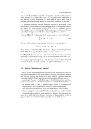 120 3 Maximum Principles
Remark 3.16. Note that the steady-state counterpart (3.51) of the local discrete max-
imum principle (3.77) is recovered for u = g. Thus, pseudo-time stepping can be
used not only to march the solution to a steady state but also to prove DMP for
stationary problems. Of course, a proof of convergence should also be provided.
It remains to formulate sufﬁcient conditions of positivity preservation for dis-
cretizations of transport equations in which sources, sinks, or compressibility effects
may destroy the ‘equal row sum’ property (3.79) of the two coefﬁcient matrices.
Due to the presence of a strictly diagonally dominant mass matrix, the usual way to
establish positivity preservation for time-dependent problems is as follows.
Theorem 3.28. If the coefﬁcients of (3.77) satisfy conditions (3.83)–(3.84) and
∑
j
ai j > 0, ∀i ∈ NΩ , (3.86)
then such a discretization is guaranteed to be positivity-preserving, that is,
sΩ ≥ 0, g ≥ 0 ⇒ uΩ ≥ 0.
Proof. Due to (3.83)–(3.84) and (3.86), the block AΩΩ is monotone by Corollary
(3.12). Thus, uΩ = A−1
ΩΩ [BΩΩ gΩ +BΩΓ gΓ −AΩΓ uΓ +sΩ ] ≥ 0.
Corollary 3.16. If solutions u and v are computed by the same linear positivity-
preserving scheme using the data g ≥ h, all other settings being ﬁxed, then u ≥ v.
This comparison principle represents a fully discrete counterpart of Corollary 3.15.
As usual, the proof is based on Theorem 3.28 applied to the vector w = u−v.
3.3.3 Positive Time-Stepping Methods
The fully discrete maximum principles may turn out to be more restrictive than their
semi-discrete counterparts. Even if the space discretization is designed to be mono-
tone, the ﬁnal algebraic system may fail to satisfy the DMP conditions, especially
in the case of a ﬁnite element approximation with a nondiagonal mass matrix.
According to Theorem 3.28, the following set of sufﬁcient conditions guarantees
positivity preservation for a discretization that can be cast into the form (3.77)
• the diagonal block AΩΩ has (i) positive diagonal entries, (ii) nonpositive off-
diagonal entries, and (iii) positive row sums (strict diagonal dominance).
• there are no positive coefﬁcients in AΩΓ and negative ones in BΩΩ or BΩΓ .
Furthermore, the global and local DMP hold under the additional condition (3.79).
Some time-stepping schemes preserve positivity, at least if the time step is cho-
sen so as to satisfy the above algebraic constraints on the coefﬁcients of discrete
operators. For example, let (3.66) be discretized in time by the θ−scheme
 