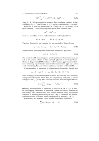 3.3 Matrix Analysis for Unsteady Problems 121
M
un+1 −un
∆t
= θCun+1
+(1−θ)Cun
+r, (3.87)
where 0 ≤ θ ≤ 1 is an implicitness parameter. This formulation combines the for-
ward Euler (θ = 0), Crank-Nicolson (θ = 1
2 ), and backward Euler (θ = 1) methods.
Collecting all terms that depend on u = un+1 and g = un, we can multiply (3.87)
by the time step ∆t and write this algebraic system in the equivalent form
Aun+1
= Bun
+s,
where s = ∆tr and the involved coefﬁcient matices are deﬁned as follows
A = M −θ∆tC, B = M +(1−θ)∆tC.
Therefore, the objective is to check the sign and magnitude of the coefﬁcients
ai j = mi j −θ∆tci j, bi j = mi j +(1−θ)∆tci j. (3.88)
Suppose that the underlying space discretization is of positive type, that is,
ci j ≥ 0, ∀i, ∀ j = i. (3.89)
This condition holds for some upwind-type discretizations of convective terms, as
well as for centered schemes if there is enough (physical or artiﬁcial) diffusion.
Moreover, the geometric DMP conditions for ﬁnite element approximations of dif-
fusive terms may require that the mesh be of acute/nonnarrow type, see Section
3.2.4. Alternatively, ﬂux/slope limiters can be used to enforce condition (3.89).
If the mass matrix M is diagonal, all off-diagonal coefﬁcients have the right sign
mi j = 0, ci j ≥ 0 ⇒ ai j ≤ 0, bi j ≥ 0, ∀i, ∀ j = i.
In the case of (linear and bilinear) ﬁnite elements, the consistent mass matrix has
some positive off-diagonal entries. Thus, the corresponding coefﬁcients bi j remain
nonnegative but ai j ≤ 0 only if the time step ∆t satisﬁes the following lower bound
∆t ≥
mi j
θci j
= ∆tmin, ∀i, ∀ j = i. (3.90)
Obviously, this requirement is impossible to fulﬁl with θ = 0 or ci j = 0. Thus,
the time-stepping scheme must be implicit (θ > 0) and the diffusive term must be
nonvanishing for a consistent-mass ﬁnite element method to satisfy the sufﬁcient
conditions of positivity preservation [100, 116, 246]. To circumvent this problem,
some modiﬁcations of the mass matrix were proposed by Berzins [33, 34, 35].
Conditions (3.83) and (3.86) for the diagonal coefﬁcient aii require that
∑
j
[mi j −θ∆tci j] > 0, ∀i. (3.91)
 
