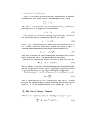 1.2 Mathematics of Transport Phenomena 7
Since u = ρc is the mass of a conserved quantity per unit volume, the amount of
mass transported in the normal direction n per unit area and time is given by
udV
dsdt
= (v·n)u.
If n is taken to be the unit vector along the coordinate direction xd, the above ex-
pression yields the d−th component of the convective ﬂux
fC = v(x,t)u. (1.4)
Since diffusion-like processes are driven by the gradients of the concentration
ﬁeld, a typical model for the corresponding ﬂux vector is as follows
fD = −D(x,t)ρ∇c, (1.5)
where D = {di j} is a symmetric positive deﬁnite matrix of diffusion coefﬁcients. If
D = dI, where I is the D×D identity matrix, then the scalar diffusivity d(x,t) > 0
is the same for all coordinate directions, and the diffusive ﬂux reduces to
fD(x,t) = −d(x,t)ρ∇c. (1.6)
In the realm of mass and heat transfer, this deﬁnition of fD follows from Fick’s law
of mass diffusion and Fourier’s law of heat conduction, respectively.
In general, both convective and diffusive effects must be taken into account, so
f(x,t) = v(x,t)u−D(x,t)ρ∇c. (1.7)
However, the rates of convective and diffusive transport may be quite different. For
example, the transport of pollutants in a river is dominated by convection, whereas
the spreading of pollutants in a lake is dominated by diffusion (dispersion).
The relative strength of fC and fD can be expressed in terms of the Peclet number
Pe =
v0L0
d0
, (1.8)
where v0 is a reference velocity, L0 is a geometric length scale, and d0 is a diffusion
coefﬁcient. The dimensionless Peclet number is inﬁnite in the limit of pure convec-
tion (f = fC, D = 0) and vanishes in the limit of pure diffusion (f = fD, v = 0).
1.2.3 The Generic Transport Equation
Substitution of u = ρc and (1.7) into (1.3) yields the generic transport equation
∂ρc
∂t
+∇·(vρc)−∇·(Dρ∇c) = s. (1.9)
 