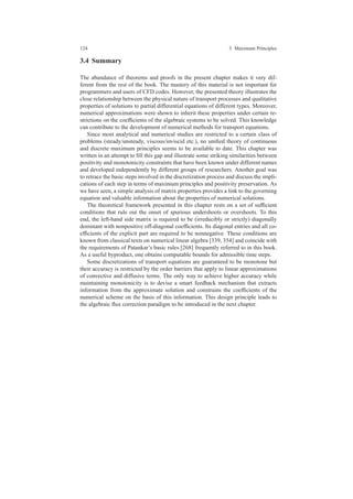 124 3 Maximum Principles
3.4 Summary
The abundance of theorems and proofs in the present chapter makes it very dif-
ferent from the rest of the book. The mastery of this material is not important for
programmers and users of CFD codes. However, the presented theory illustrates the
close relationship between the physical nature of transport processes and qualitative
properties of solutions to partial differential equations of different types. Moreover,
numerical approximations were shown to inherit these properties under certain re-
strictions on the coefﬁcients of the algebraic systems to be solved. This knowledge
can contribute to the development of numerical methods for transport equations.
Since most analytical and numerical studies are restricted to a certain class of
problems (steady/unsteady, viscous/inviscid etc.), no uniﬁed theory of continuous
and discrete maximum principles seems to be available to date. This chapter was
written in an attempt to ﬁll this gap and illustrate some striking similarities between
positivity and monotonicity constraints that have been known under different names
and developed independently by different groups of researchers. Another goal was
to retrace the basic steps involved in the discretization process and discuss the impli-
cations of each step in terms of maximum principles and positivity preservation. As
we have seen, a simple analysis of matrix properties provides a link to the governing
equation and valuable information about the properties of numerical solutions.
The theoretical framework presented in this chapter rests on a set of sufﬁcient
conditions that rule out the onset of spurious undershoots or overshoots. To this
end, the left-hand side matrix is required to be (irreducibly or strictly) diagonally
dominant with nonpositive off-diagonal coefﬁcients. Its diagonal entries and all co-
efﬁcients of the explicit part are required to be nonnegative. These conditions are
known from classical texts on numerical linear algebra [339, 354] and coincide with
the requirements of Patankar’s basic rules [268] frequently referred to in this book.
As a useful byproduct, one obtains computable bounds for admissible time steps.
Some discretizations of transport equations are guaranteed to be monotone but
their accuracy is restricted by the order barriers that apply to linear approximations
of convective and diffusive terms. The only way to achieve higher accuracy while
maintaining monotonicity is to devise a smart feedback mechanism that extracts
information from the approximate solution and constrains the coefﬁcients of the
numerical scheme on the basis of this information. This design principle leads to
the algebraic ﬂux correction paradigm to be introduced in the next chapter.
 