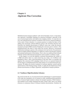 Chapter 4
Algebraic Flux Correction
Multidimensional transport problems with interior/boundary layers or discontinu-
ities represent a formidable challenge for numerical techniques, especially in the
case of unstructured meshes and implicit time-stepping schemes. As usual, the rea-
son is the tradeoff between spurious oscillations and excessive numerical diffusion.
In the realm of ﬁnite elements, it is common practice to combat the latter evil by
adding some anisotropic artiﬁcial diffusion acting in the streamline direction only.
Ironically, the Galerkin discretization of diffusive terms may violate the discrete
maximum principle (DMP) instead of helping the convective part to satisfy it. This
multidimensional side effect is rarely taken into account. Moreover, conventional
stabilization techniques operate at the continuous level and involve free parameters
which are highly problem-dependent. It is difﬁcult to achieve the M-matrix property
and maintain monotonicity in this fashion. This is why even stabilized ﬁnite element
methods with favorable theoretical properties tend to produce oscillatory results.
In this chapter, we revisit the algebraic constraints that guarantee the validity of
a DMP and enforce them in a mass-conserving way using a set of diffusive and
antidiffusive ﬂuxes. After a brief presentation of the basic ideas, we introduce the
algebraic ﬂux correction (AFC) paradigm which will serve as a general framework
for the design of multidimensional ﬂux/slope limiters in an unstructured grid envi-
ronment. We address the iterative treatment of nonlinear algebraic systems and the
optimal choice of the limiting strategy. Finally, we apply the developed tools to ﬁnite
element discretizations of elliptic, hyperbolic, and parabolic transport problems.
4.1 Nonlinear High-Resolution Schemes
The trend towards the use of unstructured mesh methodologies in general-purpose
CFD codes has stimulated a lot of research on fully multidimensional generaliza-
tions of classical high-resolution schemes for transport equations. While Godunov-
type methods can be readily integrated into ﬁnite volume codes, there is no natural
extension to continuous (linear or bilinear) Galerkin discretizations. Similarly, the
125
 