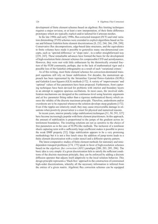 126 4 Algebraic Flux Correction
development of ﬁnite element schemes based on algebraic ﬂux limiting techniques
requires a major revision, or at least a new interpretation, of their ﬁnite difference
prototypes which are typically explicit and/or tailored for Cartesian meshes.
In the late 1980s and early 1990s, ﬂux-corrected transport (FCT) and total varia-
tion diminishing (TVD) schemes were extended to explicit algorithms based on lin-
ear and bilinear Galerkin ﬁnite element discretizations [8, 232, 244, 266, 298, 299].
Conservative ﬂux decompositions, edge-based data structures, and the equivalence
to ﬁnite volumes have made it possible to generalize many one-dimensional con-
cepts, such as ‘upwind difference’ or ‘slope ratio’, in a rather straightforward way
[239, 243]. These remarkable advances have formed the basis for the development
of high-resolution ﬁnite element schemes for compressible CFD and aerodynamics.
However, they were met with little enthusiasm by the theoretically oriented frac-
tion of the FEM community, perhaps, due to the lack of mathematical rigor and a
possible loss of the Galerkin orthogonality as a result of such ‘variational crimes.’
As of this writing, most ﬁnite element schemes for convection-dominated trans-
port equations still rely on linear stabilization. For decades, the mainstream ap-
proach has been represented by the Streamline Upwind Petrov-Galerkin (SUPG)
and Galerkin Least Squares (GLS) methods [172]. A variety of ‘improvements’ and
‘optimal’ values of free parameters have been proposed. Furthermore, front captur-
ing techniques have been devised for problems with interior and boundary layers
in an attempt to suppress spurious oscillations. In most cases, the involved stabi-
lization mechanisms are designed at the continuous level using heuristic arguments
and ad hoc parameter ﬁtting rather than a rigorous mathematical theory which en-
sures the validity of the discrete maximum principle. Therefore, undershoots and/or
overshoots are to be expected whenever the solution develops steep gradients [172].
Even if the ripples are relatively small, they may cause irrecoverable damage in sit-
uations when positivity preservation is a must for physical and numerical reasons.
In recent years, interior penalty (edge stabilization) techniques [51, 50, 293, 327]
have become increasingly popular with ﬁnite element practitioners. In this approach,
the amount of stabilization is proportional to the jumps of the gradient across in-
terelement boundaries. The resulting solutions are not as sensitive to the choice of
free parameters as in the case of SUPG-like methods. The inclusion of a nonlinear
shock capturing term with a sufﬁciently large coefﬁcient makes it possible to prove
the weak DMP property [52]. Edge stabilization appears to be a very promising
methodology but it is not a free lunch since the addition of jump terms leads to a
ﬁnite element discretization with a wider stencil and a different sparsity pattern.
The latest comparative studies of ﬁnite element methods for stationary and time-
dependent transport problems [174, 175] speak in favor of high-resolution schemes
based on the algebraic ﬂux correction (AFC) paradigm [200, 203, 205, 206]. The
basic idea is very simple: if a given discretization fails to satisfy the sufﬁcient condi-
tions of the discrete maximum principle, they can be enforced by adding a discrete
diffusion operator that adjusts itself adaptively to the local solution behavior. This
design principle represents a ‘black-box’ approach to the construction of constrained
high-order discretizations, whereby all the necessary information is inferred from
the entries of a given matrix. Algebraic ﬂux correction schemes can be equipped
 
