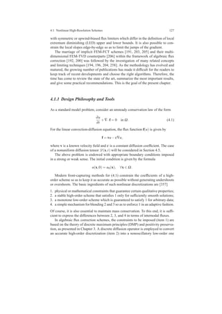 4.1 Nonlinear High-Resolution Schemes 127
with symmetric or upwind-biased ﬂux limiters which differ in the deﬁnition of local
extremum diminishing (LED) upper and lower bounds. It is also possible to con-
strain the local slopes edge-by-edge so as to limit the jumps of the gradient.
The marriage of implicit FEM-FCT schemes [191, 203, 205] and their multi-
dimensional FEM-TVD counterparts [206] within the framework of algebraic ﬂux
correction [192, 200] was followed by the investigation of many related concepts
and limiting techniques [194, 196, 204, 258]. As the methodology has evolved and
matured, the growing number of publications has made it difﬁcult for the readers to
keep track of recent developments and choose the right algorithms. Therefore, the
time has come to review the state of the art, summarize the most important results,
and give some practical recommendations. This is the goal of the present chapter.
4.1.1 Design Philosophy and Tools
As a standard model problem, consider an unsteady conservation law of the form
∂u
∂t
+∇·f = 0 in Ω. (4.1)
For the linear convection-diffusion equation, the ﬂux function f(u) is given by
f = vu−ε∇u,
where v is a known velocity ﬁeld and ε is a constant diffusion coefﬁcient. The case
of a nonuniform diffusion tensor D(x,t) will be considered in Section 4.5.
The above problem is endowed with appropriate boundary conditions imposed
in a strong or weak sense. The initial condition is given by the formula
u(x,0) = u0(x), ∀x ∈ Ω.
Modern front-capturing methods for (4.1) constrain the coefﬁcients of a high-
order scheme so as to keep it as accurate as possible without generating undershoots
or overshoots. The basic ingredients of such nonlinear discretizations are [357]
1. physical or mathematical constraints that guarantee certain qualitative properties;
2. a stable high-order scheme that satisﬁes 1 only for sufﬁciently smooth solutions;
3. a monotone low-order scheme which is guaranteed to satisfy 1 for arbitrary data;
4. a simple mechanism for blending 2 and 3 so as to enforce 1 in an adaptive fashion.
Of course, it is also essential to maintain mass conservation. To this end, it is sufﬁ-
cient to express the differences between 2, 3, and 4 in terms of internodal ﬂuxes.
In algebraic ﬂux correction schemes, the constraints to be imposed (item 1) are
based on the theory of discrete maximum principles (DMP) and positivity preserva-
tion, as presented in Chapter 3. A discrete diffusion operator is employed to convert
an accurate high-order discretization (item 2) into a nonoscillatory low-order one
 