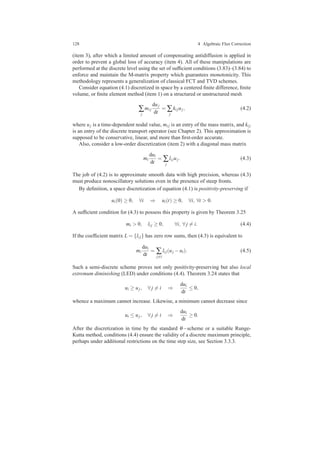 128 4 Algebraic Flux Correction
(item 3), after which a limited amount of compensating antidiffusion is applied in
order to prevent a global loss of accuracy (item 4). All of these manipulations are
performed at the discrete level using the set of sufﬁcient conditions (3.83)–(3.84) to
enforce and maintain the M-matrix property which guarantees monotonicity. This
methodology represents a generalization of classical FCT and TVD schemes.
Consider equation (4.1) discretized in space by a centered ﬁnite difference, ﬁnite
volume, or ﬁnite element method (item 1) on a structured or unstructured mesh
∑
j
mi j
duj
dt
= ∑
j
ki juj, (4.2)
where uj is a time-dependent nodal value, mi j is an entry of the mass matrix, and ki j
is an entry of the discrete transport operator (see Chapter 2). This approximation is
supposed to be conservative, linear, and more than ﬁrst-order accurate.
Also, consider a low-order discretization (item 2) with a diagonal mass matrix
mi
dui
dt
= ∑
j
li juj. (4.3)
The job of (4.2) is to approximate smooth data with high precision, whereas (4.3)
must produce nonoscillatory solutions even in the presence of steep fronts.
By deﬁnition, a space discretization of equation (4.1) is positivity-preserving if
ui(0) ≥ 0, ∀i ⇒ ui(t) ≥ 0, ∀i, ∀t > 0.
A sufﬁcient condition for (4.3) to possess this property is given by Theorem 3.25
mi > 0, li j ≥ 0, ∀i, ∀ j = i. (4.4)
If the coefﬁcient matrix L = {li j} has zero row sums, then (4.3) is equivalent to
mi
dui
dt
= ∑
j=i
li j(uj −ui). (4.5)
Such a semi-discrete scheme proves not only positivity-preserving but also local
extremum diminishing (LED) under conditions (4.4). Theorem 3.24 states that
ui ≥ uj, ∀ j = i ⇒
dui
dt
≤ 0,
whence a maximum cannot increase. Likewise, a minimum cannot decrease since
ui ≤ uj, ∀ j = i ⇒
dui
dt
≥ 0.
After the discretization in time by the standard θ−scheme or a suitable Runge-
Kutta method, conditions (4.4) ensure the validity of a discrete maximum principle,
perhaps under additional restrictions on the time step size, see Section 3.3.3.
 