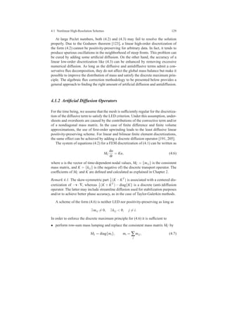 4.1 Nonlinear High-Resolution Schemes 129
At large Peclet numbers, both (4.2) and (4.3) may fail to resolve the solution
properly. Due to the Godunov theorem [123], a linear high-order discretization of
the form (4.2) cannot be positivity-preserving for arbitrary data. In fact, it tends to
produce spurious oscillations in the neighborhood of steep fronts. This problem can
be cured by adding some artiﬁcial diffusion. On the other hand, the accuracy of a
linear low-order discretization like (4.3) can be enhanced by removing excessive
numerical diffusion. As long as the diffusive and antidiffusive terms admit a con-
servative ﬂux decomposition, they do not affect the global mass balance but make it
possible to improve the distribution of mass and satisfy the discrete maximum prin-
ciple. The algebraic ﬂux correction methodology to be presented below provides a
general approach to ﬁnding the right amount of artiﬁcial diffusion and antidiffusion.
4.1.2 Artiﬁcial Diffusion Operators
For the time being, we assume that the mesh is sufﬁciently regular for the discretiza-
tion of the diffusive term to satisfy the LED criterion. Under this assumption, under-
shoots and overshoots are caused by the contributions of the convective term and/or
of a nondiagonal mass matrix. In the case of ﬁnite difference and ﬁnite volume
approximations, the use of ﬁrst-order upwinding leads to the least diffusive linear
positivity-preserving scheme. For linear and bilinear ﬁnite element discretizations,
the same effect can be achieved by adding a discrete diffusion operator [191, 205].
The system of equations (4.2) for a FEM discretization of (4.1) can be written as
MC
du
dt
= Ku, (4.6)
where u is the vector of time-dependent nodal values, MC = {mi j} is the consistent
mass matrix, and K = {ki j} is (the negative of) the discrete transport operator. The
coefﬁcients of MC and K are deﬁned and calculated as explained in Chapter 2.
Remark 4.1. The skew-symmetric part 1
2 (K −KT ) is associated with a centered dis-
cretization of −v · ∇, whereas 1
2 (K + KT ) − diag{K} is a discrete (anti-)diffusion
operator. The latter may include streamline diffusion used for stabilization purposes
and/or to achieve better phase accuracy, as in the case of Taylor-Galerkin methods.
A scheme of the form (4.6) is neither LED nor positivity-preserving as long as
∃mi j = 0, ∃ki j < 0, j = i.
In order to enforce the discrete maximum principle for (4.6) it is sufﬁcient to
• perform row-sum mass lumping and replace the consistent mass matrix MC by
ML = diag{mi}, mi = ∑
j
mi j, (4.7)
 
