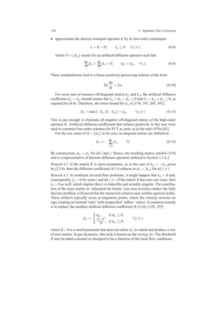 130 4 Algebraic Flux Correction
• approximate the discrete transport operator K by its low-order counterpart
L = K +D, li j ≥ 0, ∀ j = i, (4.8)
where D = {di j} stands for an artiﬁcial diffusion operator such that
∑
j
di j = ∑
i
di j = 0, di j = dji, ∀i, j. (4.9)
These manipulations lead to a linear positivity-preserving scheme of the form
ML
du
dt
= Lu. (4.10)
For every pair of nonzero off-diagonal entries ki j and kji, the artiﬁcial diffusion
coefﬁcient di j = dji should ensure that li j = ki j +di j ≥ 0 and lji = kji +di j ≥ 0, as
required by (4.8). Therefore, the lower bound for di j is [170, 191, 205, 301]
di j = max{−ki j,0,−kji} = dji, ∀ j = i. (4.11)
This is just enough to eliminate all negative off-diagonal entries of the high-order
operator K. Artiﬁcial diffusion coefﬁcients that enforce positivity in this way were
used to construct low-order schemes for FCT as early as in the mid-1970s [43].
For the row sums of D = {di j} to be zero, its diagonal entries are deﬁned as
dii := − ∑
j=i
di j, ∀i. (4.12)
By construction, di j = dji for all i and j. Hence, the resulting matrix satisﬁes (4.9)
and is a representative of discrete diffusion operators deﬁned in Section 2.1.6.2.
Remark 4.2. If the matrix K is skew-symmetric, as in the case of ki j = −kji given
by (2.54), then the diffusion coefﬁcient (4.11) reduces to di j = |ki j| for all j = i.
Remark 4.3. In nonlinear inviscid ﬂow problems, it might happen that ki j < 0 and,
consequently, li j = 0 for some i and all j = i. If the matrix K has zero row sums, then
lii = 0 as well, which implies that L is reducible and actually singular. The contribu-
tion of the mass matrix or ‘relaxation by inertia’ (see next section) renders the fully
discrete problem well-posed but the numerical solution may exhibit spurious kinks.
These artifacts typically occur at stagnation points, where the velocity reverses its
sign creating an internal ‘inlet’ with unspeciﬁed ‘inﬂow’ values. A common remedy
is to replace the smallest artiﬁcial diffusion coefﬁcient (4.11) by [139, 235]
di j :=
di j, if di j ≥ δ,
d2
i j+δ2
2δ , if di j ≤ δ,
∀ j = i,
where δ > 0 is a small parameter that does not allow di j to vanish and produce a row
of zero entries. In gas dynamics, this trick is known as the entropy ﬁx. The threshold
δ may be taken constant or designed to be a function of the local ﬂow conditions.
 