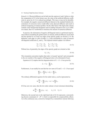 4.1 Nonlinear High-Resolution Schemes 131
Remark 4.4. Physical diffusion can be built into the matrices K and L before or after
the computation of D. In the former case, the value of the artiﬁcial diffusion coefﬁ-
cient di j given by (4.11) is reduced accordingly. This may or may not be desirable.
For example, the negative numerical diffusion inherent to the standard Galerkin dis-
cretization of convective terms would offset some physical diffusion and result in
artiﬁcial steepening of solution proﬁles. On the other hand, if the high-order scheme
contains some background dissipation and its leading truncation error is of a diffu-
sive nature, then it is worthwhile to minimize the amount of numerical diffusion.
In practice, the elimination of negative off-diagonal entries is performed step-by-
step without assembling the global matrix D. Instead, artiﬁcial diffusion can be built
into the operator K in a loop over edges of the sparsity graph, see Section 2.1.8. By
deﬁnition, each edge is a pair of nodes {i, j} that corresponds to a pair of nonzero
off-diagonal coefﬁcients ki j and kji. The required solution update is as follows
kii := kii −di j, ki j := ki j +di j,
kji := kji +di j, kj j := kj j −di j.
(4.13)
Without loss of generality, the edges of the sparsity graph are oriented so that
ki j ≤ kji. (4.14)
This orientation convention implies that node i is located ‘upwind’ and corresponds
to the row number of the negative off-diagonal entry to be eliminated (if any).
Equation (4.12) implies that the diagonal-entries of L = K +D are given by
lii := kii − ∑
j=i
di j. (4.15)
Furthermore, it can readily be seen that the row sums of K and L = K +D are equal
∑
j
li j = ∑
j
(ki j +di j) = ∑
j
ki j.
The ordinary differential equation for the nodal value ui can be represented as
mi
dui
dt
= ∑
j=i
li j(uj −ui)+ui ∑
j
ki j. (4.16)
If K has zero row sums, then the low-order scheme is local extremum diminishing
mi
dui
dt
= ∑
j=i
li j(uj −ui), li j ≥ 0, ∀ j = i.
Otherwise, the second term in the right-hand side of (4.16) represents a nonvanish-
ing discrete counterpart of −u∇·v which is responsible for compressibility effects.
As in the continuous case, convective transport by a nonuniform velocity ﬁeld may
 