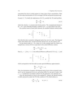 132 4 Algebraic Flux Correction
concentrate the mass in certain regions or create zones of low concentration. Then
the low-order discretization (4.16) is no longer LED but still positivity-preserving.
Example 4.1. To clarify the implications of (4.13), consider the 1D model problem
∂u
∂t
+v
∂u
∂x
= 0, (4.17)
where the velocity v is constant and strictly positive. The computational domain is
Ω = (0,1) and a Dirichlet boundary condition u(0) = g is prescribed at the inlet.
On a uniform mesh of linear ﬁnite elements, the standard Galerkin method yields
K =
1
2





...
v 0 −v
v 0 −v
v 0 −v
...





.
Note that this skew-symmetric tridiagonal matrix has zero row sums. The diagonal
entries and column sums, except for the ﬁrst and last one, are also equal to zero.
For any interior node, mi = ∆x, where ∆x is is the constant mesh size. Hence, the
lumped-mass version of (4.2) is equivalent to the central difference scheme
dui
dt
+v
ui+1 −ui−1
2∆x
= 0.
Since ki j = −v
2 for j = i+1, the artiﬁcial diffusion coefﬁcient (4.11) is di j = v
2 and
L =





...
v −v 0
v −v 0
v −v 0
...





,
which corresponds to the ﬁrst-order accurate upwind difference approximation
dui
dt
+v
ui −ui−1
∆x
= 0.
Thus, the elimination of negative off-diagonal entries from a skew-symmetric oper-
ator K can be interpreted as discrete upwinding [200]. For any pair of nodes i and
j = i+1 numbered in accordance with (4.14), the grid point xi lies upstream of xj.
After the discretization in time by the standard θ−scheme, the upwind method
is stable and positive under the CFL-like condition (3.92) which reduces to
v
∆t
∆x
≤
1
1−θ
, 0 ≤ θ < 1. (4.18)
 