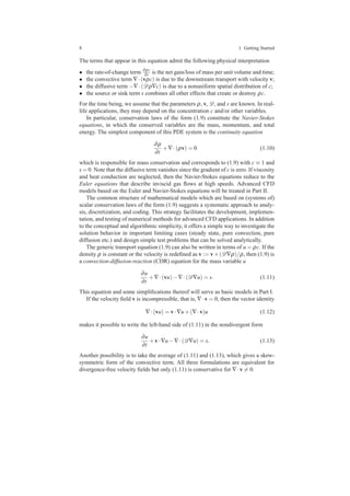 8 1 Getting Started
The terms that appear in this equation admit the following physical interpretation
• the rate-of-change term ∂ρc
∂t is the net gain/loss of mass per unit volume and time;
• the convective term ∇·(vρc) is due to the downstream transport with velocity v;
• the diffusive term −∇·(Dρ∇c) is due to a nonuniform spatial distribution of c;
• the source or sink term s combines all other effects that create or destroy ρc.
For the time being, we assume that the parameters ρ, v, D, and s are known. In real-
life applications, they may depend on the concentration c and/or other variables.
In particular, conservation laws of the form (1.9) constitute the Navier-Stokes
equations, in which the conserved variables are the mass, momentum, and total
energy. The simplest component of this PDE system is the continuity equation
∂ρ
∂t
+∇·(ρv) = 0 (1.10)
which is responsible for mass conservation and corresponds to (1.9) with c ≡ 1 and
s = 0. Note that the diffusive term vanishes since the gradient of c is zero. If viscosity
and heat conduction are neglected, then the Navier-Stokes equations reduce to the
Euler equations that describe inviscid gas ﬂows at high speeds. Advanced CFD
models based on the Euler and Navier-Stokes equations will be treated in Part II.
The common structure of mathematical models which are based on (systems of)
scalar conservation laws of the form (1.9) suggests a systematic approach to analy-
sis, discretization, and coding. This strategy facilitates the development, implemen-
tation, and testing of numerical methods for advanced CFD applications. In addition
to the conceptual and algorithmic simplicity, it offers a simple way to investigate the
solution behavior in important limiting cases (steady state, pure convection, pure
diffusion etc.) and design simple test problems that can be solved analytically.
The generic transport equation (1.9) can also be written in terms of u = ρc. If the
density ρ is constant or the velocity is redeﬁned as v := v+(D∇ρ)/ρ, then (1.9) is
a convection-diffusion-reaction (CDR) equation for the mass variable u
∂u
∂t
+∇·(vu)−∇·(D∇u) = s. (1.11)
This equation and some simpliﬁcations thereof will serve as basic models in Part I.
If the velocity ﬁeld v is incompressible, that is, ∇·v = 0, then the vector identity
∇·(vu) = v·∇u+(∇·v)u (1.12)
makes it possible to write the left-hand side of (1.11) in the nondivergent form
∂u
∂t
+v·∇u−∇·(D∇u) = s. (1.13)
Another possibility is to take the average of (1.11) and (1.13), which gives a skew-
symmetric form of the convective term. All three formulations are equivalent for
divergence-free velocity ﬁelds but only (1.11) is conservative for ∇·v = 0.
 