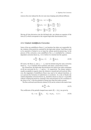 134 4 Algebraic Flux Correction
removes the error induced by the row-sum mass lumping and artiﬁcial diffusion
mi
dui
dt
= ∑
j=i
li j(uj −ui)+ui ∑
j
ki j
− ∑
j=i
di j(uj −ui)− ∑
j=i
mi j
dui
dt
−
duj
dt
= ∑
j
ki juj − ∑
j=i
mi j
dui
dt
−
duj
dt
.
Moving all time derivatives into the left-hand side, one obtains an equation of the
form (4.2) which corresponds to the original high-order discretization (4.6).
4.1.4 Limited Antidiffusive Correction
Some of the raw antidiffusive ﬂuxes fi j are harmless but others are responsible for
the violation of the positivity constraint by the high-order scheme. Such ﬂuxes need
to be canceled or limited so as to keep the scheme positivity-preserving. In the
process of ﬂux correction, every antidiffusive ﬂux fi j is multiplied by a solution-
dependent correction factor αi j ∈ [0,1] before it is inserted into the equation
mi
dui
dt
= ∑
j
li juj + ¯fi, ¯fi = ∑
j=i
αi j fi j. (4.24)
Of course, the ﬂuxes fi j and fji = − fi j must be limited using the same correction
factor αi j = αji to maintain skew-symmetry and, hence, conservation of mass.
By construction, the high-order discretization (4.6) and its low-order counterpart
(4.10) are recovered for αi j = 1 and αi j = 0, respectively. The former setting is
usually acceptable in regions where the solution is smooth and well-resolved. How-
ever, the magnitude of antidiffusive ﬂuxes may need to be reduced elsewhere, so
as to prevent the formation of undershoots or overshoots. As a rule of thumb, the
solution-dependent correction factors αi j should be chosen as close to 1 as possible
without violating the positivity constraint. Since discretization (4.24) is nonlinear in
the choice of αi j, it has the potential of being more than ﬁrst-order accurate.
The ﬂux-corrected semi-discrete scheme (4.24) can be written in the matrix form
¯MC
du
dt
= ¯Ku. (4.25)
The coefﬁcients of the partially lumped mass matrix ¯MC = { ¯mi j} are given by
¯mii := mi − ∑
j=i
¯mi j, ¯mi j = αi jmi j, ∀ j = i, (4.26)
 
