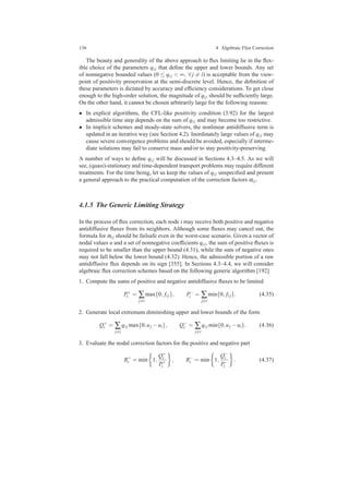 136 4 Algebraic Flux Correction
The beauty and generality of the above approach to ﬂux limiting lie in the ﬂex-
ible choice of the parameters qi j that deﬁne the upper and lower bounds. Any set
of nonnegative bounded values (0 ≤ qi j < ∞, ∀ j = i) is acceptable from the view-
point of positivity preservation at the semi-discrete level. Hence, the deﬁnition of
these parameters is dictated by accuracy and efﬁciency considerations. To get close
enough to the high-order solution, the magnitude of qi j should be sufﬁciently large.
On the other hand, it cannot be chosen arbitrarily large for the following reasons:
• In explicit algorithms, the CFL-like positivity condition (3.92) for the largest
admissible time step depends on the sum of qi j and may become too restrictive.
• In implicit schemes and steady-state solvers, the nonlinear antidiffusive term is
updated in an iterative way (see Section 4.2). Inordinately large values of qi j may
cause severe convergence problems and should be avoided, especially if interme-
diate solutions may fail to conserve mass and/or to stay positivity-preserving.
A number of ways to deﬁne qi j will be discussed in Sections 4.3–4.5. As we will
see, (quasi)-stationary and time-dependent transport problems may require different
treatments. For the time being, let us keep the values of qi j unspeciﬁed and present
a general approach to the practical computation of the correction factors αi j.
4.1.5 The Generic Limiting Strategy
In the process of ﬂux correction, each node i may receive both positive and negative
antidiffusive ﬂuxes from its neighbors. Although some ﬂuxes may cancel out, the
formula for αi j should be failsafe even in the worst-case scenario. Given a vector of
nodal values u and a set of nonnegative coefﬁcients qi j, the sum of positive ﬂuxes is
required to be smaller than the upper bound (4.31), while the sum of negative ones
may not fall below the lower bound (4.32). Hence, the admissible portion of a raw
antidiffusive ﬂux depends on its sign [355]. In Sections 4.3–4.4, we will consider
algebraic ﬂux correction schemes based on the following generic algorithm [192]
1. Compute the sums of positive and negative antidiffusive ﬂuxes to be limited
P+
i = ∑
j=i
max{0, fi j}, P−
i = ∑
j=i
min{0, fi j}. (4.35)
2. Generate local extremum diminishing upper and lower bounds of the form
Q+
i = ∑
j=i
qi j max{0,uj −ui}, Q−
i = ∑
j=i
qi j min{0,uj −ui}. (4.36)
3. Evaluate the nodal correction factors for the positive and negative part
R+
i = min 1,
Q+
i
P+
i
, R−
i = min 1,
Q−
i
P−
i
. (4.37)
 