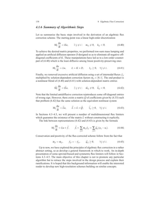 138 4 Algebraic Flux Correction
4.1.6 Summary of Algorithmic Steps
Let us summarize the basic steps involved in the derivation of an algebraic ﬂux
correction scheme. The starting point was a linear high-order discretization
MC
du
dt
= Ku, ∃ j = i : mi j = 0, ki j < 0. (4.40)
To achieve the desired matrix properties, we performed row-sum mass lumping and
applied an artiﬁcial diffusion operator D designed so as to eliminate all negative off-
diagonal coefﬁcients of K. These manipulations have led us to a low-order counter-
part of (4.40) which is the least diffusive among linear positivity-preserving ones
ML
du
dt
= Lu, L = K +D, li j ≥ 0, ∀ j = i. (4.41)
Finally, we removed excessive artiﬁcial diffusion using a set of internodal ﬂuxes fi j
multiplied by solution-dependent correction factors αi j ∈ [0,1]. The end product is
a nonlinear blend of (4.40) and (4.41) with solution-dependent matrix entries
¯MC
du
dt
= ¯Ku, ∃ j = i : ¯mi j = 0, ¯ki j < 0. (4.42)
Note that the limited antidiffusive correction reintroduces some off-diagonal entries
of wrong sign. However, there exists a matrix ¯Q of coefﬁcients given by (4.33) such
that problem (4.42) has the same solution as the equivalent nonlinear system
ML
du
dt
= ¯Lu, ¯L = L+ ¯Q, ¯li j ≥ 0, ∀ j = i. (4.43)
In Sections 4.3–4.5, we will present a number of multidimensional ﬂux limiters
which guarantee the existence of the matrix ¯L without constructing it explicitly.
The link between representations (4.42) and (4.43) is given by the formula
ML
du
dt
= Lu+ ¯f, ¯fi = ∑
j=i
αi j fi j = ∑
j=i
¯qi j(uj −ui). (4.44)
Conservation and positivity of the ﬂux-corrected scheme follow from the fact that
αji = αi j, fji = − fi j, ¯qi j ≥ 0, ∀ j = i. (4.45)
Up to now, we have explored the principles of algebraic ﬂux correction in a rather
abstract setting, so as develop a general framework in which to work. An in-depth
presentation of some upwind-biased and symmetric ﬂux limiters will follow in Sec-
tions 4.3–4.5. The main objective of this chapter is not to promote any particular
algorithm but to retrace the steps involved in the design process and explain their
ramiﬁcations. It is hoped that this background information will enable the interested
reader to develop new high-resolution schemes building on similar concepts.
 