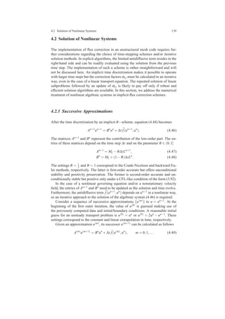 4.2 Solution of Nonlinear Systems 139
4.2 Solution of Nonlinear Systems
The implementation of ﬂux correction in an unstructured mesh code requires fur-
ther considerations regarding the choice of time-stepping schemes and/or iterative
solution methods. In explicit algorithms, the limited antidiffusive term resides in the
right-hand side and can be readily evaluated using the solution from the previous
time step. The implementation of such a scheme is rather straightforward and will
not be discussed here. An implicit time discretization makes it possible to operate
with larger time steps but the correction factors αi j must be calculated in an iterative
way, even in the case of a linear transport equation. The repeated solution of linear
subproblems followed by an update of αi j is likely to pay off only if robust and
efﬁcient solution algorithms are available. In this section, we address the numerical
treatment of nonlinear algebraic systems in implicit ﬂux correction schemes.
4.2.1 Successive Approximations
After the time discretization by an implicit θ−scheme, equation (4.44) becomes
An+1
un+1
= Bn
un
+∆t ¯f(un+1
,un
). (4.46)
The matrices An+1 and Bn represent the contribution of the low-order part. The en-
tries of these matrices depend on the time step ∆t and on the parameter θ ∈ (0,1]
An+1
= ML −θ∆tLn+1
, (4.47)
Bn
= ML +(1−θ)∆tLn
. (4.48)
The settings θ = 1
2 and θ = 1 correspond to the Crank-Nicolson and backward Eu-
ler methods, respectively. The latter is ﬁrst-order accurate but offers unconditional
stability and positivity preservation. The former is second-order accurate and un-
conditionally stable but positive only under a CFL-like condition of the form (3.92).
In the case of a nonlinear governing equation and/or a nonstationary velocity
ﬁeld, the entries of An+1 and Bn need to be updated as the solution and time evolve.
Furthermore, the antidiffusive term ¯f(un+1,un) depends on un+1 in a nonlinear way,
so an iterative approach to the solution of the algebraic system (4.46) is required.
Consider a sequence of successive approximations {u(m)} to u = un+1. At the
beginning of the ﬁrst outer iteration, the value of u(0) is guessed making use of
the previously computed data and initial/boundary conditions. A reasonable initial
guess for an unsteady transport problem is u(0) = un or u(0) = 2un − un−1. These
settings correspond to the constant and linear extrapolation in time, respectively.
Given an approximation u(m), its successor u(m+1) can be calculated as follows
A(m)
u(m+1)
= Bn
un
+∆t ¯f(u(m)
,un
), m = 0,1,... (4.49)
 