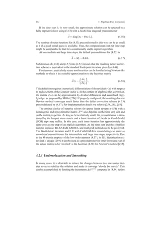 142 4 Algebraic Flux Correction
If the time step ∆t is very small, the approximate solution can be updated in a
fully explicit fashion using (4.53) with a Jacobi-like diagonal preconditioner
¯A = diag{mi −θ∆t lii}. (4.56)
The number of outer iterations for (4.53) preconditioned in this way can be as small
as 1 if a good initial guess is available. Thus, the computational cost per time step
might be comparable to that for a conditionally stable explicit algorithm.
At intermediate and large time steps, the default preconditioner for (4.53) is
¯A = ML −θ∆tL. (4.57)
Substitution of (4.51) and (4.57) into (4.53) reveals that the resulting defect correc-
tion scheme is equivalent to the standard ﬁxed-point iteration given by (4.49).
Furthermore, particularly severe nonlinearities can be handled using Newton-like
methods in which ¯A is a suitable approximation to the Jacobian matrix
¯A ≈ −
∂ri
∂uj
. (4.58)
This deﬁnition requires (numerical) differentiation of the residual r(u) with respect
to each element of the solution vector u. In the context of algebraic ﬂux correction,
the matrix J(u) can be approximated by divided differences and assembled edge-
by-edge, as proposed by M¨oller [254]. If properly conﬁgured, the resulting discrete
Newton method converges much faster than the defect correction scheme (4.53)
preconditioned by (4.57). For implementation details we refer to [254, 255, 258].
The optimal choice of iterative solvers for sparse linear systems (4.54) with a
nondiagonal and nonsymmetric matrix ¯A(m) also depends on the time step size and
on the matrix properties. As long as ∆t is relatively small, the preconditioner is dom-
inated by the lumped mass matrix and a basic iteration of Jacobi or Gauß-Seidel
(SOR) type may sufﬁce. In this case, each inner iteration has approximately the
same cost as one step of an explicit algorithm. As the time step and the condition
number increase, BiCGSTAB, GMRES, and multigrid methods are to be preferred.
The Gauß-Seidel iteration and ILU with Cuthill-McKee renumbering can serve as
smoothers/preconditioners for intermediate and large time steps, respectively. Due
to the M-matrix property of the low-order operator (4.57), its ILU factorization ex-
ists and is unique [249]. It can be used as a preconditioner for inner iterations even if
the actual matrix to be ‘inverted’ is the Jacobian (4.58) for Newton’s method [255].
4.2.3 Underrelaxation and Smoothing
In many cases, it is desirable to reduce the changes between two successive iter-
ates so as to stabilize the solution and make it converge ‘slowly but surely.’ This
can be accomplished by limiting the increments ∆u(m+1) computed in (4.54) before
 