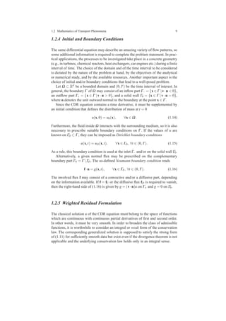 1.2 Mathematics of Transport Phenomena 9
1.2.4 Initial and Boundary Conditions
The same differential equation may describe an amazing variety of ﬂow patterns, so
some additional information is required to complete the problem statement. In prac-
tical applications, the processes to be investigated take place in a concrete geometry
(e.g., in turbines, chemical reactors, heat exchangers, car engines etc.) during a ﬁnite
interval of time. The choice of the domain and of the time interval to be considered
is dictated by the nature of the problem at hand, by the objectives of the analytical
or numerical study, and by the available resources. Another important aspect is the
choice of initial and/or boundary conditions that lead to a well-posed problem.
Let Ω ⊂ Rd be a bounded domain and (0,T) be the time interval of interest. In
general, the boundary Γ of Ω may consist of an inﬂow part Γ− = {x ∈ Γ |v·n < 0},
an outﬂow part Γ+ = {x ∈ Γ |v · n > 0}, and a solid wall Γ0 = {x ∈ Γ |v · n = 0},
where n denotes the unit outward normal to the boundary at the point x ∈ Γ .
Since the CDR equation contains a time derivative, it must be supplemented by
an initial condition that deﬁnes the distribution of mass at t = 0
u(x,0) = u0(x), ∀x ∈ Ω. (1.14)
Furthermore, the ﬂuid inside Ω interacts with the surrounding medium, so it is also
necessary to prescribe suitable boundary conditions on Γ . If the values of u are
known on ΓD ⊂ Γ , they can be imposed as Dirichlet boundary conditions
u(x,t) = uD(x,t), ∀x ∈ ΓD, ∀t ∈ (0,T). (1.15)
As a rule, this boundary condition is used at the inlet Γ− and/or on the solid wall Γ0.
Alternatively, a given normal ﬂux may be prescribed on the complementary
boundary part ΓN = Γ ΓD. The so-deﬁned Neumann boundary condition reads
f·n = g(x,t), ∀x ∈ ΓN, ∀t ∈ (0,T). (1.16)
The involved ﬂux f may consist of a convective and/or a diffusive part, depending
on the information available. If f = fC or the diffusive ﬂux fD is required to vanish,
then the right-hand side of (1.16) is given by g = (v·n)u on Γ± and g = 0 on Γ0.
1.2.5 Weighted Residual Formulation
The classical solution u of the CDR equation must belong to the space of functions
which are continuous with continuous partial derivatives of ﬁrst and second order.
In other words, it must be very smooth. In order to broaden the class of admissible
functions, it is worthwhile to consider an integral or weak form of the conservation
law. The corresponding generalized solution is supposed to satisfy the strong form
of (1.11) for sufﬁciently smooth data but exist even if the divergence theorem is not
applicable and the underlying conservation law holds only in an integral sense.
 