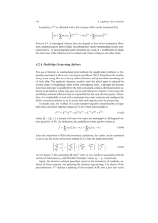 144 4 Algebraic Flux Correction
In practice, ¯r(m) is obtained with a few sweeps of the Jacobi iteration [301]
mi + ∑
j=i
ωi jmi j ¯r
(m,l+1)
i = mir
(m)
i + ∑
j=i
ωi jmi j ¯r
(m,l)
j .
Remark 4.9. A converged solution does not depend on how it was computed. How-
ever, underrelaxation and residual smoothing may render intermediate results non-
conservative. To avoid stopping outer iterations too soon, it is worthwhile to check
the total mass if the tolerances for residuals and relative changes are rather slack.
4.2.4 Positivity-Preserving Solvers
The use of limiters in unstructured grid methods for steady-state problems is fre-
quently associated with severe convergence problems [342]. Sometimes the nonlin-
earity is so strong that even heavy underrelaxation and/or residual smoothing are
of little help. The residuals decrease steadily until the initial error is reduced by
several orders of magnitude, after which convergence stalls. Although the discrete
maximum principle would hold for the fully converged solution, the linearization in-
herent to an iterative solver may give rise to undershoots/overshoots. Conversely, the
oscillatory solution behavior may be responsible for the lack of convergence. There-
fore, it is worthwhile to start with a monotone low-order solution and conﬁgure the
defect correction scheme so as to ensure that each step is positivity-preserving.
At steady state, the residual of a scalar transport equation discretized by an alge-
braic ﬂux correction scheme reduces to (4.29) which corresponds to
r(m)
= L(m)
u(m)
+ ¯Q(m)
u(m)
= L(m)
u(m)
+ ¯f(m)
, (4.63)
where ¯Q = { ¯qi j} is a matrix with zero row sums and nonnegative off-diagonal en-
tries given by (4.33). By deﬁnition, the antidiffusive term can be written as
¯fi = ∑
j=i
αi jdi j(ui −uj) = ∑
j=i
¯qi j(uj −ui). (4.64)
After the imposition of Dirichlet boundary conditions, the nodes can be numbered
so as to cast the defect correction scheme (4.53) into the partitioned form
u
(m+1)
Ω
u
(m+1)
Γ
=
u
(m)
Ω
u
(m)
Γ
+
¯A
(m)
ΩΩ
¯A
(m)
ΩΓ
0 I
−1
r
(m)
Ω
0
. (4.65)
As in Chapter 3, the subscripts Ω and Γ refer to row numbers associated with the
vectors of unknowns uΩ and Dirichlet boundary values uΓ = g, respectively.
Again, the iterative solution procedure involves the evaluation of residuals, so-
lution of linear systems, and updating the solution step-by-step. The choice of the
preconditioner ¯A(m) deﬁnes a splitting of the residual (4.63) into a part that varies
 