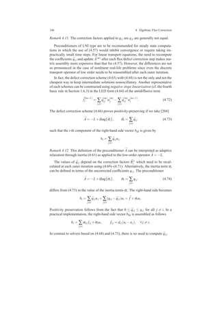146 4 Algebraic Flux Correction
Remark 4.11. The correction factors applied to qi j are qji are generally not equal.
Preconditioners of LNI type are to be recommended for steady state computa-
tions in which the use of (4.57) would inhibit convergence or require taking im-
practically small time steps. For linear transport equations, the need to recompute
the coefﬁcients ¯qi j and update ¯A(m) after each ﬂux/defect correction step makes ma-
trix assembly more expensive than that for (4.57). However, the differences are not
so pronounced in the case of nonlinear real-life problems since even the discrete
transport operator of low order needs to be reassembled after each outer iteration.
In fact, the defect correction scheme (4.65) with (4.68) is not the only and not the
cheapest way to keep intermediate solutions nonoscillatory. Another representative
of such schemes can be constructed using negative slope linearization (cf. the fourth
basic rule in Section 1.6.3) in the LED form (4.64) of the antidiffusive term
¯f
(m+1)
i = ∑
j=i
¯q
(m)
i j u
(m)
j − ∑
j=i
¯q
(m)
i j u
(m+1)
i . (4.72)
The defect correction scheme (4.66) proves positivity-preserving if we take [204]
¯A = −L+diag{ ¯σi}, ¯σi = ∑
j=i
¯qi j (4.73)
such that the i-th component of the right-hand side vector bΩ is given by
bi = ∑
j=i
¯qi juj.
Remark 4.12. This deﬁnition of the preconditioner ¯A can be interpreted as adaptive
relaxation through inertia (4.61) as applied to the low-order operator ¯A = −L.
The values of ¯qi j depend on the correction factors ¯R±
i which need to be recal-
culated at each outer iteration using (4.69)–(4.71). Alternatively, the inertia term σi
can be deﬁned in terms of the uncorrected coefﬁcients qi j. The preconditioner
¯A = −L+diag{σi}, σi = ∑
j=i
qi j (4.74)
differs from (4.73) in the value of the inertia terms σi. The right-hand side becomes
bi = ∑
j=i
¯qi juj + ∑
j=i
(qi j − ¯qi j)ui = ¯f +σiui.
Positivity preservation follows from the fact that 0 ≤ ¯qi j ≤ qi j for all j = i. In a
practical implementation, the right-hand side vector bΩ is assembled as follows
bi = ∑
j=i
αi j fi j +σiui, fi j = di j(ui −uj), ∀ j = i.
In contrast to solvers based on (4.68) and (4.73), there is no need to compute ¯qi j.
 