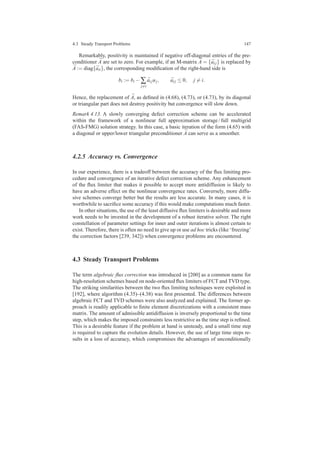 4.3 Steady Transport Problems 147
Remarkably, positivity is maintained if negative off-diagonal entries of the pre-
conditioner ¯A are set to zero. For example, if an M-matrix ¯A = { ¯ai j} is replaced by
¯A := diag{ ¯aii}, the corresponding modiﬁcation of the right-hand side is
bi := bi − ∑
j=i
¯ai juj, ¯ai j ≤ 0, j = i.
Hence, the replacement of ¯A, as deﬁned in (4.68), (4.73), or (4.73), by its diagonal
or triangular part does not destroy positivity but convergence will slow down.
Remark 4.13. A slowly converging defect correction scheme can be accelerated
within the framework of a nonlinear full approximation storage / full multigrid
(FAS-FMG) solution strategy. In this case, a basic iteration of the form (4.65) with
a diagonal or upper/lower triangular preconditioner ¯A can serve as a smoother.
4.2.5 Accuracy vs. Convergence
In our experience, there is a tradeoff between the accuracy of the ﬂux limiting pro-
cedure and convergence of an iterative defect correction scheme. Any enhancement
of the ﬂux limiter that makes it possible to accept more antidiffusion is likely to
have an adverse effect on the nonlinear convergence rates. Conversely, more diffu-
sive schemes converge better but the results are less accurate. In many cases, it is
worthwhile to sacriﬁce some accuracy if this would make computations much faster.
In other situations, the use of the least diffusive ﬂux limiters is desirable and more
work needs to be invested in the development of a robust iterative solver. The right
constellation of parameter settings for inner and outer iterations is almost certain to
exist. Therefore, there is often no need to give up or use ad hoc tricks (like ‘freezing’
the correction factors [239, 342]) when convergence problems are encountered.
4.3 Steady Transport Problems
The term algebraic ﬂux correction was introduced in [200] as a common name for
high-resolution schemes based on node-oriented ﬂux limiters of FCT and TVD type.
The striking similarities between the two ﬂux limiting techniques were exploited in
[192], where algorithm (4.35)–(4.38) was ﬁrst presented. The differences between
algebraic FCT and TVD schemes were also analyzed and explained. The former ap-
proach is readily applicable to ﬁnite element discretizations with a consistent mass
matrix. The amount of admissible antidiffusion is inversely proportional to the time
step, which makes the imposed constraints less restrictive as the time step is reﬁned.
This is a desirable feature if the problem at hand is unsteady, and a small time step
is required to capture the evolution details. However, the use of large time steps re-
sults in a loss of accuracy, which compromises the advantages of unconditionally
 
