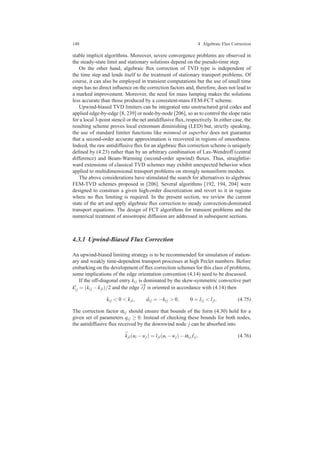 148 4 Algebraic Flux Correction
stable implicit algorithms. Moreover, severe convergence problems are observed in
the steady-state limit and stationary solutions depend on the pseudo-time step.
On the other hand, algebraic ﬂux correction of TVD type is independent of
the time step and lends itself to the treatment of stationary transport problems. Of
course, it can also be employed in transient computations but the use of small time
steps has no direct inﬂuence on the correction factors and, therefore, does not lead to
a marked improvement. Moreover, the need for mass lumping makes the solutions
less accurate than those produced by a consistent-mass FEM-FCT scheme.
Upwind-biased TVD limiters can be integrated into unstructured grid codes and
applied edge-by-edge [8, 239] or node-by-node [206], so as to control the slope ratio
for a local 3-point stencil or the net antidiffusive ﬂux, respectively. In either case, the
resulting scheme proves local extremum diminishing (LED) but, strictly speaking,
the use of standard limiter functions like minmod or superbee does not guarantee
that a second-order accurate approximation is recovered in regions of smoothness.
Indeed, the raw antidiffusive ﬂux for an algebraic ﬂux correction scheme is uniquely
deﬁned by (4.23) rather than by an arbitrary combination of Lax-Wendroff (central
difference) and Beam-Warming (second-order upwind) ﬂuxes. Thus, straightfor-
ward extensions of classical TVD schemes may exhibit unexpected behavior when
applied to multidimensional transport problems on strongly nonuniform meshes.
The above considerations have stimulated the search for alternatives to algebraic
FEM-TVD schemes proposed in [206]. Several algorithms [192, 194, 204] were
designed to constrain a given high-order discretization and revert to it in regions
where no ﬂux limiting is required. In the present section, we review the current
state of the art and apply algebraic ﬂux correction to steady convection-dominated
transport equations. The design of FCT algorithms for transient problems and the
numerical treatment of anisotropic diffusion are addressed in subsequent sections.
4.3.1 Upwind-Biased Flux Correction
An upwind-biased limiting strategy is to be recommended for simulation of station-
ary and weakly time-dependent transport processes at high Peclet numbers. Before
embarking on the development of ﬂux correction schemes for this class of problems,
some implications of the edge orientation convention (4.14) need to be discussed.
If the off-diagonal entry ki j is dominated by the skew-symmetric convective part
k′
i j = (ki j −kji)/2 and the edge
−→
i j is oriented in accordance with (4.14) then
ki j < 0 < kji, di j = −ki j > 0, 0 = li j < lji. (4.75)
The correction factor αi j should ensure that bounds of the form (4.30) hold for a
given set of parameters qi j ≥ 0. Instead of checking these bounds for both nodes,
the antidiffusive ﬂux received by the downwind node j can be absorbed into
¯kji(ui −uj) = lji(ui −uj)−αi j fi j, (4.76)
 