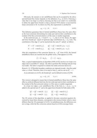 150 4 Algebraic Flux Correction
Obviously, the amount or raw antidiffusion that can be accepted by the above
upwind-biased ﬂux limiter depends on the deﬁnition of qi j in (4.81). Choosing a
value that is too large is as bad as choosing one that is too small. It is worthwhile
to deﬁne the upper/lower bounds so that a classical TVD scheme is recovered for
linear convection in 1D. As shown in [192], this requirement is satisﬁed for
qi j := li j ≥ 0, ∀ j = i. (4.83)
This deﬁnition guarantees that (i) limited antidiffusive ﬂuxes have the same effect
as the local extremum diminishing low-order part and (ii) their contribution to the
residual of the ﬂux-corrected scheme is of the same or smaller magnitude.
In the nontrivial case, di j > 0 and 0 = li j < lji due to (4.14). Hence, the upper
and lower bounds Q±
i consist of upstream edge contributions (ki j > kji) only. The
contribution of the edge
−→
i j can be inserted into the sums P±
i and Q±
j as follows
P+
i := P+
i +max{0, fi j}, Q+
j := Q+
j +max{0,lji(ui −uj)},
P−
i := P−
i +min{0, fi j}, Q−
j := Q−
j +min{0,lji(ui −uj)}.
After the computation of the correction factors αi j = R±
i from (4.82), the limited
antidiffusive ﬂuxes are inserted into the global vector ¯f that appears in (4.44)
¯fi := ¯fi +αi j fi j, ¯fj := ¯fj −αi j fi j.
Thus, a typical implementation of algorithm (4.80)–(4.82) involves two loops over
edges (one to assemble P±
i and Q±
i , the other to perform ﬂux limiting) and one loop
over nodes. The latter is required to evaluate the nodal correction factors R±
i .
Remark 4.14. If Dirichlet boundary conditions are imposed at node i, then the nodal
value ui is ﬁxed. Therefore, there is no need to limit fi j and we can set R±
i := 1.
As an alternative to (4.83), the bounds Q±
i can be deﬁned in terms of [194]
qi j := di j ≥ 0, ∀ j = i. (4.84)
This version is designed to ensure that (i) limited antidiffusive ﬂuxes have the same
effect as artiﬁcial diffusion built into the low-order part and (ii) their contribution to
the residual of the ﬂux-corrected scheme is of the same or smaller magnitude.
In a loop over edges, a raw antidiffusive ﬂux of the form fi j = di j(ui − uj) is
added to the upwind sum P±
i and to the upper/lower bounds for both nodes [194]
Q+
i := Q+
i +max{0,− fi j}, Q+
j := Q+
j +max{0, fi j},
Q−
i := Q−
i +min{0,− fi j}, Q−
j := Q−
j +min{0, fi j}.
The 1D version of this algorithm, as applied to the pure convection equation dis-
cretized by linear ﬁnite elements, corresponds to the minmod limiter which is more
diffusive than the 1D counterpart of (4.83). In multidimensions, the differences are
not so large, while the ﬂux correction scheme based on (4.84) converges better.
 