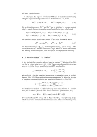 4.3 Steady Transport Problems 151
In either case, the imposed constraints (4.81) can be made less restrictive by
taking the largest/smallest possible value of the difference uj −ui, that is,
δumax
i := max
j
(uj −ui), δumin
i := min
j
(uj −ui). (4.85)
The so-deﬁned increments δumax
i and δumin
i can be initialized by zero and updated
edge-by-edge in the same loop as the sums of antidiffusive ﬂuxes to be limited
δumax
i := max{δumax
i ,uj −ui}, δumax
j := max{δumax
j ,ui −uj},
δumin
i := min{δumin
i ,uj −ui}, δumin
j := min{δumin
j ,ui −uj}.
(4.86)
The resulting ‘lumped’ upper/lower bounds Q±
i are of the form (4.39), where
umax
i = ui +δumax
i , umin
i = ui +δumin
i (4.87)
and the coefﬁcients q±
i = ∑j=i qi j are nonnegative since qi j ≥ 0 for all j = i. This
enhancement makes it possible to resurrect a larger portion of the raw antidiffusive
ﬂux but may inhibit convergence to the steady state and/or give rise to ‘terracing.’
4.3.2 Relationship to TVD Limiters
In fact, algebraic ﬂux correction schemes based on standard TVD limiters [200, 206]
can also be written in the form (4.80)–(4.82). The corresponding coefﬁcients qi j are
given by (4.83) but the raw antidiffusive ﬂux (4.77) is replaced by
fi j = ˆΦ(ri)di j(ui −uj), ri =
r+
i , if ui > uj,
r−
i , if ui < uj,
where ˆΦ(r) is a function associated with a linear second-order scheme in Sweby’s
diagram [216, 315]. The generalized smoothness indicator r±
i is deﬁned as the ratio
of edge contributions with positive and negative coefﬁcients [192, 200, 206]
r±
i =
∑j=i max{0,ki j −kji}max
min {0,uj −ui}
∑j=i min{0,ki j −kji} min
max {0,uj −ui}
.
For the 1D model problem (4.17) discretized by linear ﬁnite elements on a uniform
mesh, the so-deﬁned ri reduces to the ratio of consecutive gradients and [192]
αi j = Φ(ri), Φ(r) = max{0,min{2, ˆΦ(r),2r}}.
The Galerkin ﬂux (4.77) corresponds to ˆΦ(r) ≡ 1 and αi j = max{0,min{1,2ri}},
which leads to the limited central difference scheme. The minmod and superbee
 