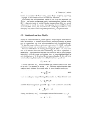 152 4 Algebraic Flux Correction
limiters are associated with ˆΦ(r) = min{1,ri} and ˆΦ(r) = max{1,ri}, respectively.
The graphs of other limiter functions lie somewhere in-between.
Even though the multidimensional version of the FEM-TVD algorithm with
ˆΦ(r) = 1 was found to produce good results even on nonuniform triangular meshes
[201], it does not revert to the original Galerkin scheme and may fail to stay second-
order accurate for smooth data. Instead of manipulating the raw antidiffusive ﬂux in
an uncontrollable manner, it is preferable to add some background diffusion to the
underlying high-order scheme or adjust the parameters qi j as explained above.
4.3.3 Gradient-Based Slope Limiting
Ideally, the correction factors αi j should approach unity in regions where the solu-
tion is well-resolved. In particular, no diffusion or antidiffusion should be applied,
even on a nonuniform grid, if the solution varies linearly in the vicinity of node i.
This desirable property is known as linearity preservation [54, 250]. It was found to
maintain consistency and, normally, second-order accuracy on arbitrary meshes.
Classical TVD schemes are linearity-preserving (LP) if Φ(1) = 1, which is the
case for all standard limiter functions. Unfortunately, it is difﬁcult to prove the LP
property for a multidimensional algebraic ﬂux correction scheme based on algo-
rithm (4.80)–(4.82). It is easier to do so if the ﬂuxes are constrained individually so
as to limit the jump of the directional derivative along the edge. To this end, let the
correction factor αi j be deﬁned in terms of the limited slope ¯si j such that
¯si j = αi j(ui −uj).
To ﬁnd the right value of ¯si j, one needs a LED-type estimate of the solution gradi-
ent at node i. As explained in Section 2.1.4, a continuous approximation to nodal
gradients can be obtained, for example, using the lumped-mass L2-projection
gi =
1
mi
∑
k
cikuk, (4.88)
where mi is a diagonal entry of the lumped mass matrix ML. The coefﬁcient vectors
ci j =
Ω
ϕi∇ϕj dx
constitute the discrete gradient operator C = {ci j} which has zero row sums so that
gi =
1
mi
∑
k=i
cik(uk −ui).
For any pair of nodes i and j, a usable approximation to the difference ui −uj is
si j = gi ·(xi −xj). (4.89)
 