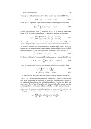 4.3 Steady Transport Problems 153
The slope si j can be estimated in terms of the maxima and minima (4.87) thus:
γi j(umin
i −ui) ≤ si j ≤ γi j(umax
i −ui), (4.90)
where the LED upper and lower bounds depend on the nonnegative coefﬁcients
γi j =
1
mi
∑
k=i
|cik ·(xi −xj)|, ∀ j = i. (4.91)
Finally, the constrained slope ¯si j is taken to be ui − uj or twice the upper/lower
bound (4.90) for the extrapolated value si j, whichever is smaller in magnitude
¯si j =
min{2γi j(umax
i −ui),ui −uj}, if ui > uj,
max{2γi j(umin
i −ui),ui −uj}, if ui < uj.
(4.92)
Remark 4.15. A symmetric version of this formula was proposed in [204] in the
context of algebraic ﬂux correction schemes for anisotropic diffusion problems.
As the mesh is reﬁned, the difference between the local slopes shrinks and ¯si j ap-
proaches ui −uj. This guarantees consistency and linearity preservation for the high-
resolution scheme (4.44) in which the limited antidiffusive ﬂuxes are given by
¯fi j = αi jdi j(ui −uj) = di j ¯si j, ∀ j = i. (4.93)
Furthermore, the sum of limited antidiffusive ﬂuxes can be written in the LED form
Q−
i = q−
i (umin
i −ui) ≤ ∑
j=i
αi j fi j ≤ q+
i (umax
i −ui) = Q+
i , (4.94)
where the parameters q±
i combine the coefﬁcients of all positive/negative slopes
q−
i = ∑
ui<uj
¯qi j, q+
i = ∑
ui>uj
¯qi j, (4.95)
0 ≤ ¯qi j ≤ qi j = 2γi jdi j, ∀ j = i. (4.96)
This representation proves that the slope-limited scheme is positivity-preserving.
Remark 4.16. The performance of the slope limiter (4.92) depends on the smooth-
ness of the solution and on the quality of underlying gradient recovery method. If
the gradient is discontinuous, the standard lumped-mass L2-projection (4.88) may
converge too slowly. To avoid sampling data from both sides of an internal interface,
adaptive gradient reconstruction techniques of ENO type [20] can be employed.
Example 4.2. In one dimension, the lumped-mass L2-projection (4.88) with mi = ∆x
and ci±1/2 = ±1/2 reduces to the second-order accurate central difference
gi =
1
2
ui −ui−1
∆x
+
ui+1 −ui
∆x
=
ui+1 −ui−1
2∆x
.
 