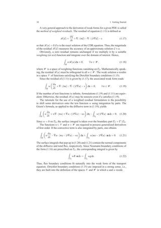 10 1 Getting Started
A very general approach to the derivation of weak forms for a given PDE is called
the method of weighted residuals. The residual of equation (1.11) is deﬁned as
R( ¯u) =
∂ ¯u
∂t
+∇·(v ¯u)−∇·(D∇ ¯u)−s (1.17)
so that R(u) = 0 if u is the exact solution of the CDR equation. Thus, the magnitude
of the residual R( ¯u) measures the accuracy of an approximate solution ¯u ≈ u.
Obviously, a zero residual remains unchanged if we multiply it by a suitable
weighting (or test) function and integrate over the domain of interest. Hence,
Ω
wR(u)dx = 0, ∀w ∈ W , (1.18)
where W is a space of weighting functions vanishing on ΓD. Mathematically speak-
ing, the residual R(u) must be orthogonal to all w ∈ W . The weak solution u resides
in a space V of functions satisfying the Dirichlet boundary conditions (1.15).
Since the residual of (1.11) is given by (1.17), the associated weak form reads
Ω
w
∂u
∂t
+∇·(vu)−∇·(D∇u)−s dx = 0, ∀w ∈ W . (1.19)
If the number of test functions is inﬁnite, formulations (1.19) and (1.11) are equiv-
alent. Otherwise, the residual R(u) may be nonzero even if u satisﬁes (1.19).
The rationale for the use of a weighted residual formulation is the possibility
to shift some derivatives onto the test function w using integration by parts. The
Green’s formula, as applied to the diffusive term in (1.19), yields
Ω
w
∂u
∂t
+w∇·(vu)+∇w·(D∇u)−ws dx−
ΓN
w(D∇u)·nds = 0. (1.20)
Since w = 0 on ΓD, the surface integral is taken over the boundary part ΓN = Γ ΓD.
The functions u ∈ V and w ∈ W are required to possess generalized derivatives
of ﬁrst order. If the convective term is also integrated by parts, one obtains
Ω
w
∂u
∂t
−∇w·(vu−D∇u)−ws dx+
ΓN
w(vu−D∇u)·nds = 0. (1.21)
The surface integrals that pop up in (1.20) and (1.21) contain the normal components
of the diffusive and total ﬂux, respectively. Since Neumann boundary conditions of
the form (1.16) are prescribed on ΓN, the corresponding integral is given by
ΓN
wf·nds =
ΓN
wgds. (1.22)
Thus, ﬂux boundary conditions ﬁt naturally into the weak form of the transport
equation. Dirichlet boundary conditions (1.15) are imposed in a strong sense, i.e.,
they are built into the deﬁnition of the spaces V and W in which u and w reside.
 