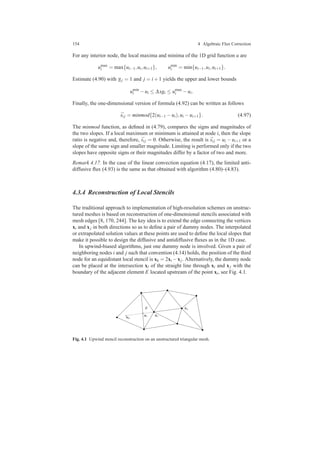 154 4 Algebraic Flux Correction
For any interior node, the local maxima and minima of the 1D grid function u are
umax
i = max{ui−1,ui,ui+1}, umin
i = min{ui−1,ui,ui+1}.
Estimate (4.90) with γi j = 1 and j = i+1 yields the upper and lower bounds
umin
i −ui ≤ ∆xgi ≤ umax
i −ui.
Finally, the one-dimensional version of formula (4.92) can be written as follows
¯si j = minmod{2(ui−1 −ui),ui −ui+1}. (4.97)
The minmod function, as deﬁned in (4.79), compares the signs and magnitudes of
the two slopes. If a local maximum or minimum is attained at node i, then the slope
ratio is negative and, therefore, ¯si j = 0. Otherwise, the result is ¯si j = ui − ui+1 or a
slope of the same sign and smaller magnitude. Limiting is performed only if the two
slopes have opposite signs or their magnitudes differ by a factor of two and more.
Remark 4.17. In the case of the linear convection equation (4.17), the limited anti-
diffusive ﬂux (4.93) is the same as that obtained with algorithm (4.80)–(4.83).
4.3.4 Reconstruction of Local Stencils
The traditional approach to implementation of high-resolution schemes on unstruc-
tured meshes is based on reconstruction of one-dimensional stencils associated with
mesh edges [8, 170, 244]. The key idea is to extend the edge connecting the vertices
xi and xj in both directions so as to deﬁne a pair of dummy nodes. The interpolated
or extrapolated solution values at these points are used to deﬁne the local slopes that
make it possible to design the diffusive and antidiffusive ﬂuxes as in the 1D case.
In upwind-biased algorithms, just one dummy node is involved. Given a pair of
neighboring nodes i and j such that convention (4.14) holds, the position of the third
node for an equidistant local stencil is xk = 2xi −xj. Alternatively, the dummy node
can be placed at the intersection xl of the straight line through xi and xj with the
boundary of the adjacent element E located upstream of the point xi, see Fig. 4.1.
xk
xl xi
xjE
Fig. 4.1 Upwind stencil reconstruction on an unstructured triangular mesh.
 
