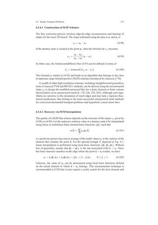 4.3 Steady Transport Problems 155
4.3.4.1 Construction of SLIP Schemes
The ﬂux correction process involves edge-by-edge reconstruction and limiting of
slopes for the local 1D stencil. The slope estimated using the data at xi and xk is
si j = uk −ui. (4.98)
If the dummy node is located at the point xl, then the formula for si j becomes
si j =
|xi −xl|
|xj −xi|
(ul −ui). (4.99)
In either case, the limited antidiffusive ﬂux (4.93) can be deﬁned in terms of
¯si j = minmod{2si j,ui −uj}. (4.100)
This formula is similar to (4.92) and leads to an algorithm that belongs to the class
of upstream slope-limited positive (SLIP) schemes introduced by Jameson [170].
A wealth of other high-resolution schemes, including straightforward generaliza-
tions of classical TVD and MUSCL methods, can be derived using the reconstructed
slope si j to design the modiﬁed numerical ﬂux for a ﬁnite element or ﬁnite volume
discretization on an unstructured mesh [8, 170, 226, 239, 243]. Although such algo-
rithms are sensitive to the orientation of mesh edges and may lack a rigorous theo-
retical justiﬁcation, they belong to the most successful unstructured mesh methods
for convection-dominated transport problems and hyperbolic conservation laws.
4.3.4.2 Recovery via FEM Interpolation
The quality of a SLIP-like scheme depends on the structure of the slopes si j given by
(4.98) or (4.99). Let the unknown solution value at a dummy node ¯x be interpolated
using linear or multilinear ﬁnite element basis functions {ϕi} such that
u(¯x) = ∑
j
ujϕj(¯x) (4.101)
is a positivity-preserving convex average of the nodal values uj at the vertices of the
element that contains the point ¯x. For the upwind triangle E depicted in Fig. 4.1,
linear interpolation is performed using local basis functions { ˆϕ1, ˆϕ2, ˆϕ3}. Without
loss of generality, assume that ˆϕ3 = ϕi|E is the one associated with ˆu3 = ui. Since
this basis function vanishes on the edge where the point ¯x = xl resides, we have
ul = ˆu1 ˆϕ1(xl)+ ˆu2 ˆϕ2(xl) = ξ ˆu1 +(1−ξ) ˆu2, 0 ≤ ξ ≤ 1. (4.102)
Likewise, the value of uk can be determined using local basis functions deﬁned
on the actual element to which ¯x = xk belongs. This reconstruction technique is
recommended in [239] but it may require a costly search for the host element and
 