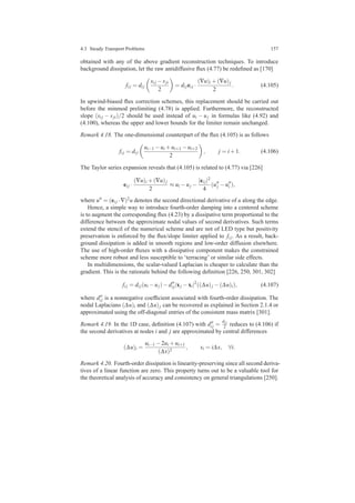 4.3 Steady Transport Problems 157
obtained with any of the above gradient reconstruction techniques. To introduce
background dissipation, let the raw antidiffusive ﬂux (4.77) be redeﬁned as [170]
fi j = di j
si j −sji
2
= di jei j ·
(∇u)i +(∇u)j
2
. (4.105)
In upwind-biased ﬂux correction schemes, this replacement should be carried out
before the minmod prelimiting (4.78) is applied. Furthermore, the reconstructed
slope (si j − sji)/2 should be used instead of ui − uj in formulas like (4.92) and
(4.100), whereas the upper and lower bounds for the limiter remain unchanged.
Remark 4.18. The one-dimensional counterpart of the ﬂux (4.105) is as follows
fi j = di j
ui−1 −ui +ui+1 −ui+2
2
, j = i+1. (4.106)
The Taylor series expansion reveals that (4.105) is related to (4.77) via [226]
ei j ·
(∇u)i +(∇u)j
2
≈ ui −uj −
|ei j|2
4
(u′′
j −u′′
i ),
where u′′ = (ei j ·∇)2u denotes the second directional derivative of u along the edge.
Hence, a simple way to introduce fourth-order damping into a centered scheme
is to augment the corresponding ﬂux (4.23) by a dissipative term proportional to the
difference between the approximate nodal values of second derivatives. Such terms
extend the stencil of the numerical scheme and are not of LED type but positivity
preservation is enforced by the ﬂux/slope limiter applied to fi j. As a result, back-
ground dissipation is added in smooth regions and low-order diffusion elsewhere.
The use of high-order ﬂuxes with a dissipative component makes the constrained
scheme more robust and less susceptible to ‘terracing’ or similar side effects.
In multidimensions, the scalar-valued Laplacian is cheaper to calculate than the
gradient. This is the rationale behind the following deﬁnition [226, 250, 301, 302]
fi j = di j(ui −uj)−d′′
i j|xj −xi|2
((∆u)j −(∆u)i), (4.107)
where d′′
i j is a nonnegative coefﬁcient associated with fourth-order dissipation. The
nodal Laplacians (∆u)i and (∆u)j can be recovered as explained in Section 2.1.4 or
approximated using the off-diagonal entries of the consistent mass matrix [301].
Remark 4.19. In the 1D case, deﬁnition (4.107) with d′′
i j =
di j
2 reduces to (4.106) if
the second derivatives at nodes i and j are approximated by central differences
(∆u)i =
ui−1 −2ui +ui+1
(∆x)2
, xi = i∆x, ∀i.
Remark 4.20. Fourth-order dissipation is linearity-preserving since all second deriva-
tives of a linear function are zero. This property turns out to be a valuable tool for
the theoretical analysis of accuracy and consistency on general triangulations [250].
 